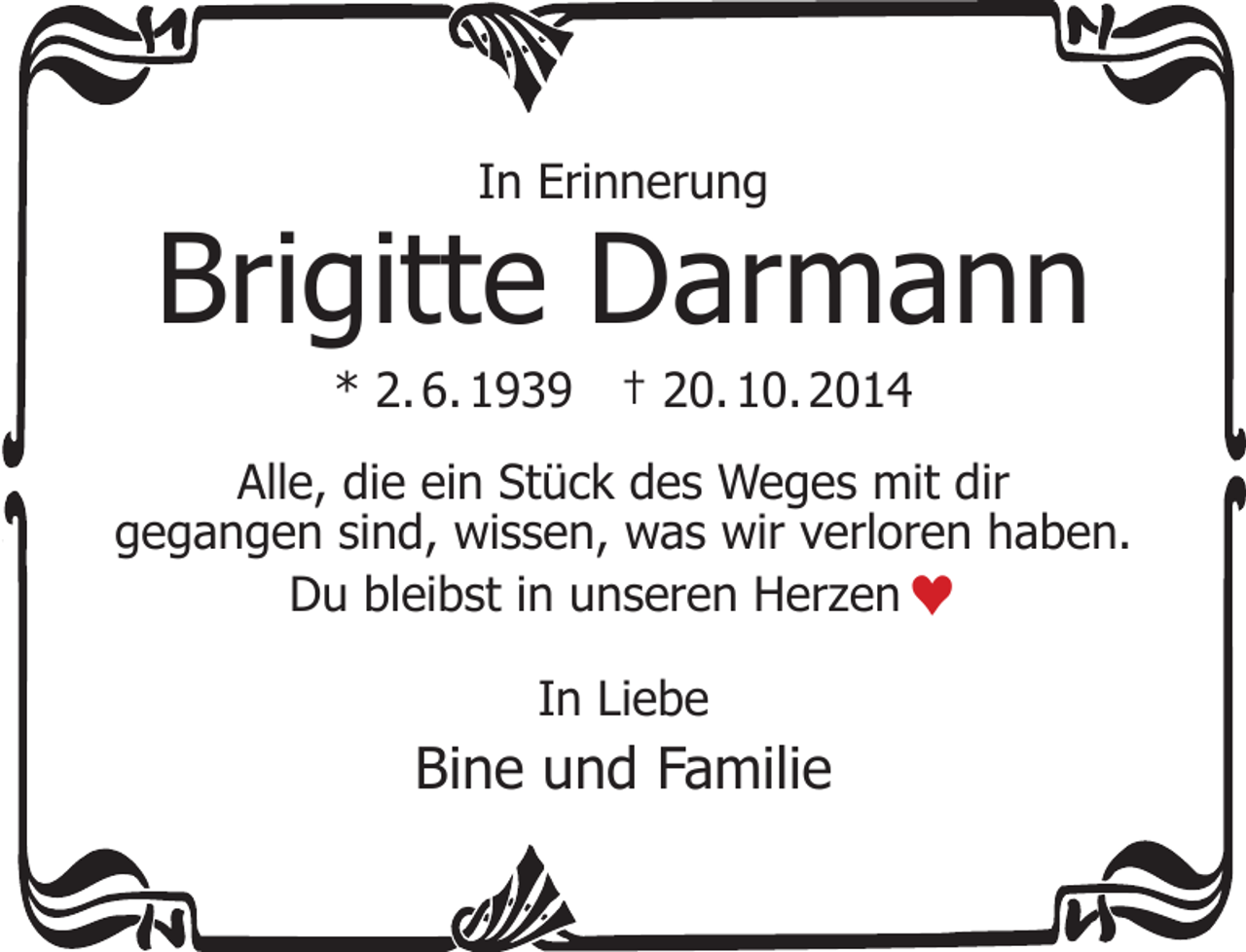 <p>In Erinnerung</p><p>Brigitte Darmann<br />* 2. 6. 1939</p><p>† 20. 10. 2014</p><p>Alle, die ein Stück des Weges mit dir<br />gegangen sind, wissen, was wir verloren haben.<br />Du bleibst in unseren Herzen ♥<br />In Liebe</p><p>Bine und Familie</p>