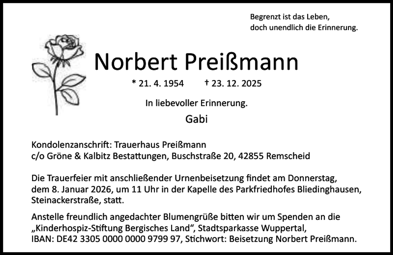 <p>Begrenzt ist das Leben,<br />doch unendlich die Erinnerung.</p><p>Norbert Preißmann<br />* 21. 4. 1954</p><p>† 23. 12. 2025</p><p>In liebevoller Erinnerung.</p><p>Gabi<br />Kondolenzanschri : Trauerhaus Preißmann<br />c/o Gröne &amp; Kalbitz Besta ungen, Buschstraße 20, 42855 Remscheid<br />Die Trauerfeier mit anschließender Urnenbeisetzung ﬁndet am Donnerstag,<br />dem 8. Januar 2026, um 11 Uhr in der Kapelle des Parkfriedhofes Bliedinghausen,<br />Steinackerstraße, sta .<br />Anstelle freundlich angedachter Blumengrüße bi en wir um Spenden an die<br />„Kinderhospiz-S ung Bergisches Land“, Stadtsparkasse Wuppertal,<br />IBAN: DE42 3305 9797, S chwort: Beisetzung Norbert Preißmann.</p>