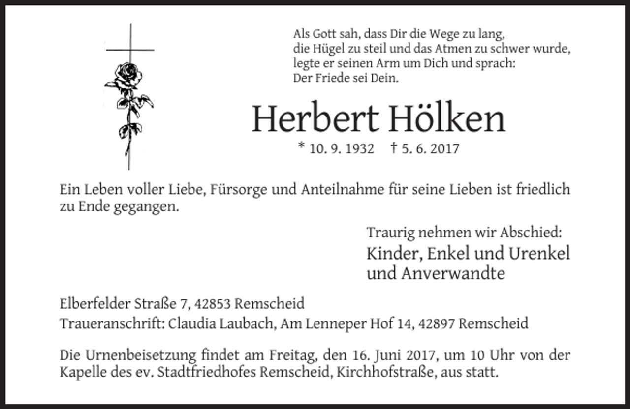 <p>Als Gott sah, dass Dir die Wege zu lang,<br />die Hügel zu steil und das Atmen zu schwer wurde,<br />legte er seinen Arm um Dich und sprach:<br />Der Friede sei Dein.</p><p>Herbert Hölken<br />* 10. 9. 1932 † 5. 6. 2017<br />Ein Leben voller Liebe, Fürsorge und Anteilnahme für seine Lieben ist friedlich<br />zu Ende gegangen.<br />Traurig nehmen wir Abschied:</p><p>Kinder, Enkel und Urenkel<br />und Anverwandte<br />Elberfelder Straße 7, 42853 Remscheid<br />Traueranschrift: Claudia Laubach, Am Lenneper Hof 14, 42897 Remscheid<br />Die Urnenbeisetzung findet am Freitag, den 16. Juni 2017, um 10 Uhr von der<br />Kapelle des ev. Stadtfriedhofes Remscheid, Kirchhofstraße, aus statt.</p>