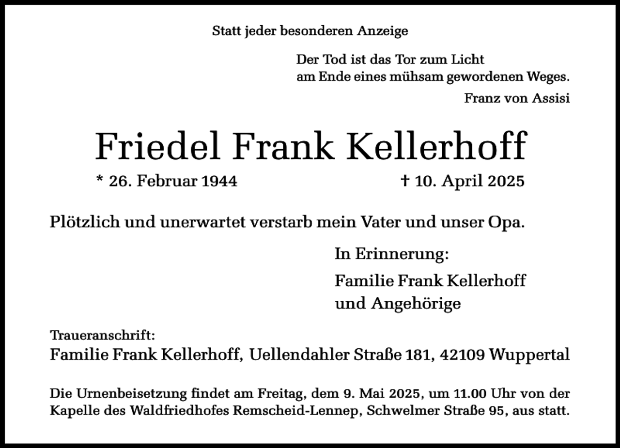 <p>Statt jeder besonderen Anzeige<br />Der Tod ist das Tor zum Licht<br />am Ende eines mühsam gewordenen Weges.<br />Franz von Assisi</p><p>Friedel Frank Kellerhoff<br />* 26. Februar 1944</p><p>† 10. April 2025</p><p>Plötzlich und unerwartet verstarb mein Vater und unser Opa.<br />In Erinnerung:<br />Familie Frank Kellerhoff<br />und Angehörige<br />Traueranschrift:</p><p>Familie Frank Kellerhoff, Uellendahler Straße 181, 42109 Wuppertal<br />Die Urnenbeisetzung findet am Freitag, dem 9. Mai 2025, um 11.00 Uhr von der<br />Kapelle des Waldfriedhofes Remscheid-Lennep, Schwelmer Straße 95, aus statt.</p>