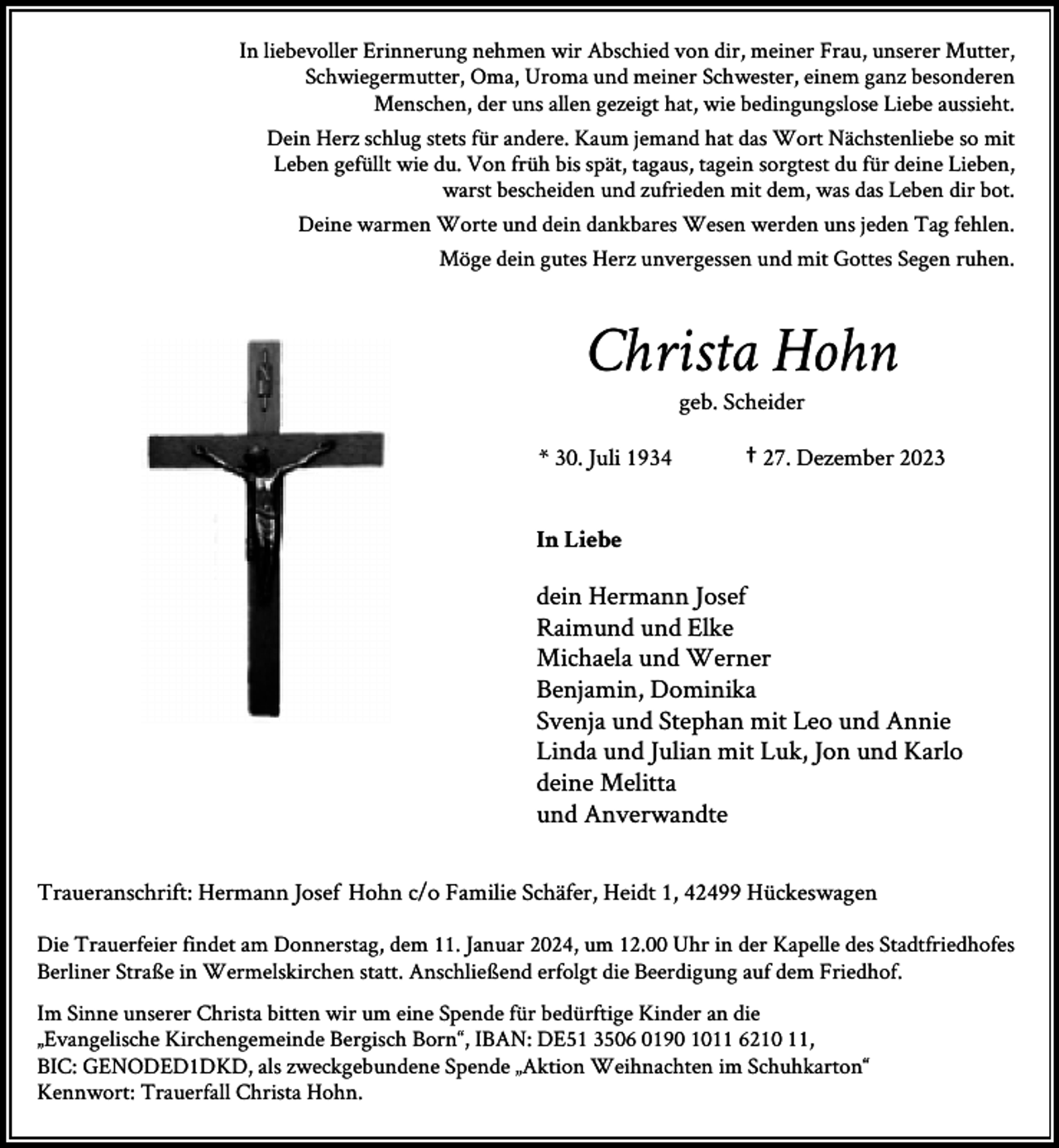 <p>In liebevoller Erinnerung nehmen wir Abschied von dir, meiner Frau, unserer Mutter,<br />Schwiegermutter, Oma, Uroma und meiner Schwester, einem ganz besonderen<br />Menschen, der uns allen gezeigt hat, wie bedingungslose Liebe aussieht.<br />Dein Herz schlug stets für andere. Kaum jemand hat das Wort Nächstenliebe so mit<br />Leben gefüllt wie du. Von früh bis spät, tagaus, tagein sorgtest du für deine Lieben,<br />warst bescheiden und zufrieden mit dem, was das Leben dir bot.<br />Deine warmen Worte und dein dankbares Wesen werden uns jeden Tag fehlen.<br />Möge dein gutes Herz unvergessen und mit Gottes Segen ruhen.</p><p>Christa Hohn<br />geb. Scheider</p><p>* 30. Juli 1934</p><p>† 27. Dezember 2023</p><p>In Liebe</p><p>dein Hermann Josef<br />Raimund und Elke<br />Michaela und Werner<br />Benjamin, Dominika<br />Svenja und Stephan mit Leo und Annie<br />Linda und Julian mit Luk, Jon und Karlo<br />deine Melitta<br />und Anverwandte<br />Traueranschrift: Hermann Josef Hohn c/o Familie Schäfer, Heidt 1, 42499 Hückeswagen<br />Die Trauerfeier findet am Donnerstag, dem 11. Januar 2024, um 12.00 Uhr in der Kapelle des Stadtfriedhofes<br />Berliner Straße in Wermelskirchen statt. Anschließend erfolgt die Beerdigung auf dem Friedhof.<br />Im Sinne unserer Christa bitten wir um eine Spende für bedürftige Kinder an die<br />„Evangelische Kirchengemeinde Bergisch Born“, IBAN: DE51 3506 0190 1011 6210 11,<br />BIC: GENODED1DKD, als zweckgebundene Spende „Aktion Weihnachten im Schuhkarton“<br />Kennwort: Trauerfall Christa Hohn.</p>