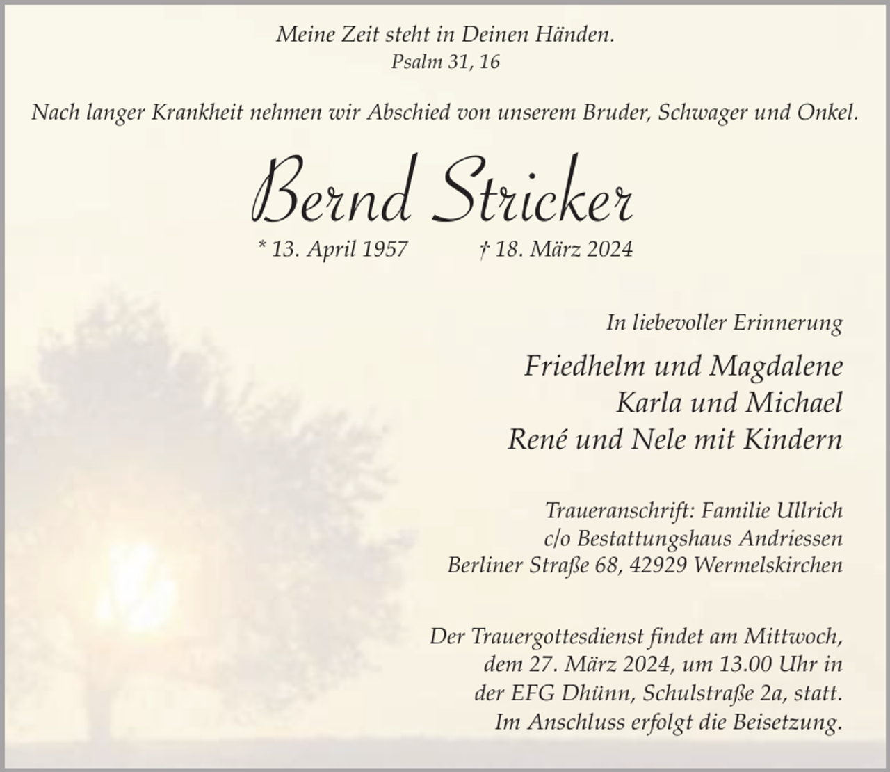 <p>Meine Zeit steht in Deinen Händen.<br />Psalm 31, 16</p><p>Nach langer Krankheit nehmen wir Abschied von unserem Bruder, Schwager und Onkel.</p><p>Bernd Stricker<br />* 13. April 1957</p><p>† 18. März 2024</p><p>In liebevoller Erinnerung</p><p>Friedhelm und Magdalene<br />Karla und Michael<br />René und Nele mit Kindern<br />Traueranschrift: Familie Ullrich<br />c/o Bestattungshaus Andriessen<br />Berliner Straße 68, 42929 Wermelskirchen<br />Der Trauergottesdienst findet am Mittwoch,<br />dem 27. März 2024, um 13.00 Uhr in<br />der EFG Dhünn, Schulstraße 2a, statt.<br />Im Anschluss erfolgt die Beisetzung.</p>