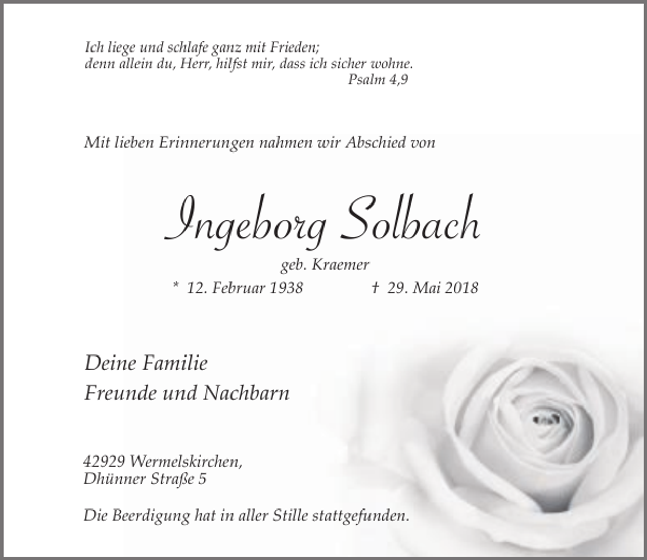 <p>Ich liege und schlafe ganz mit Frieden;<br />denn allein du, Herr, hilfst mir, dass ich sicher wohne.<br />Psalm 4,9</p><p>Mit lieben Erinnerungen nahmen wir Abschied von</p><p>Ingeborg Solbach<br />geb. Kraemer<br />* 12. Februar 1938<br />† 29. Mai 2018</p><p>Deine Familie<br />Freunde und Nachbarn<br />42929 Wermelskirchen,<br />Dhünner Straße 5<br />Die Beerdigung hat in aller Stille stattgefunden.</p>