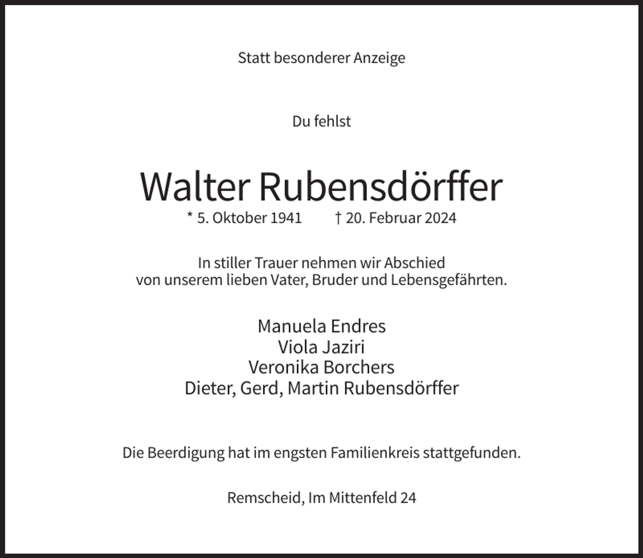 <p>Statt besonderer Anzeige</p><p>Du fehlst</p><p>Walter Rubensdörffer<br />* 5. Oktober 1941</p><p>† 20. Februar 2024</p><p>In stiller Trauer nehmen wir Abschied<br />von unserem lieben Vater, Bruder und Lebensgefährten.</p><p>Manuela Endres<br />Viola Jaziri<br />Veronika Borchers<br />Dieter, Gerd, Martin Rubensdörffer<br />Die Beerdigung hat im engsten Familienkreis stattgefunden.<br />Remscheid, Im Mittenfeld 24</p>
