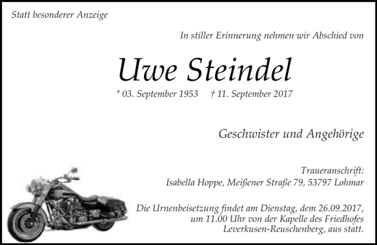 <p>Statt besonderer Anzeige<br />In stiller Erinnerung nehmen wir Abschied von</p><p>Uwe Steindel</p><p>* 03. September 1953</p><p>† 11. September 2017</p><p>Geschwister und Angehörige<br />Traueranschrift:<br />Isabella Hoppe, Meißener Straße 79, 53797 Lohmar<br />Die Urnenbeisetzung findet am Dienstag, dem 26.09.2017,<br />um 11.00 Uhr von der Kapelle des Friedhofes<br />Leverkusen-Reuschenberg, aus statt.</p>