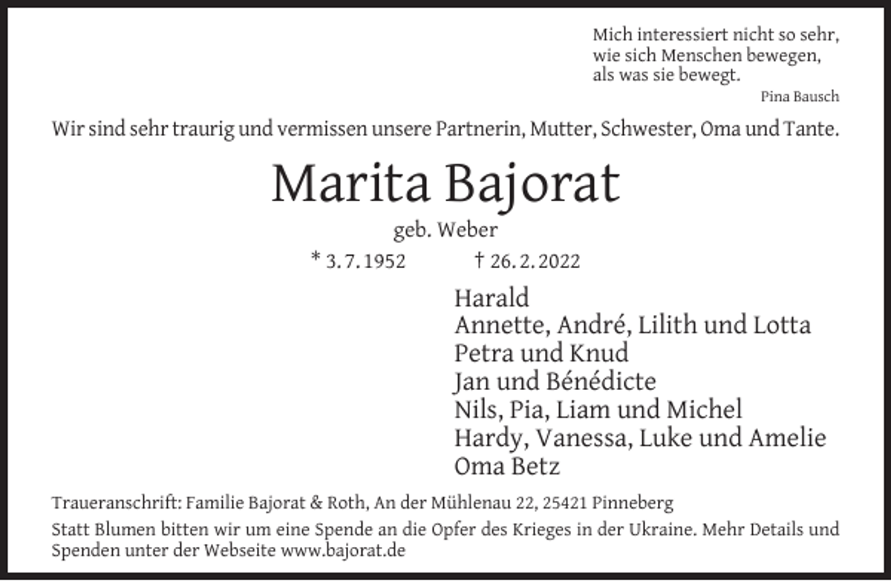 <p>Mich interessiert nicht so sehr,<br />wie sich Menschen bewegen,<br />als was sie bewegt.</p><p>Pina Bausch</p><p>Wir sind sehr traurig und vermissen unsere Partnerin, Mutter, Schwester, Oma und Tante.</p><p>Marita Bajorat<br />geb. Weber<br />* 3. 7. 1952<br />† 26. 2. 2022</p><p>Harald<br />Annette, André, Lilith und Lotta<br />Petra und Knud<br />Jan und Bénédicte<br />Nils, Pia, Liam und Michel<br />Hardy, Vanessa, Luke und Amelie<br />Oma Betz<br />Traueranschrift: Familie Bajorat &amp; Roth, An der Mühlenau 22, 25421 Pinneberg<br />Statt Blumen bitten wir um eine Spende an die Opfer des Krieges in der Ukraine. Mehr Details und<br />Spenden unter der Webseite www.bajorat.de</p>