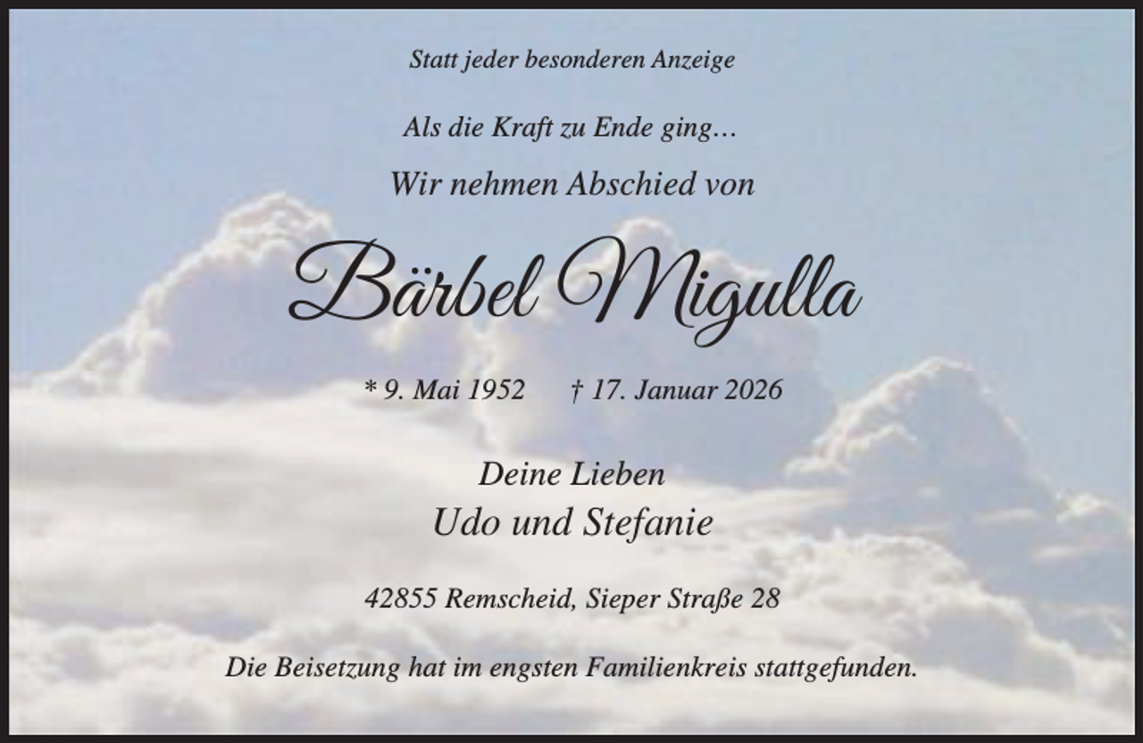 <p>Statt jeder besonderen Anzeige</p><p>Als die Kraft zu Ende ging…</p><p>Wir nehmen Abschied von</p><p>Bärbel Migulla<br />* 9. Mai 1952</p><p>† 17. Januar 2026</p><p>Deine Lieben</p><p>Udo und Stefanie<br />42855 Remscheid, Sieper Straße 28<br />Die Beisetzung hat im engsten Familienkreis stattgefunden.</p>