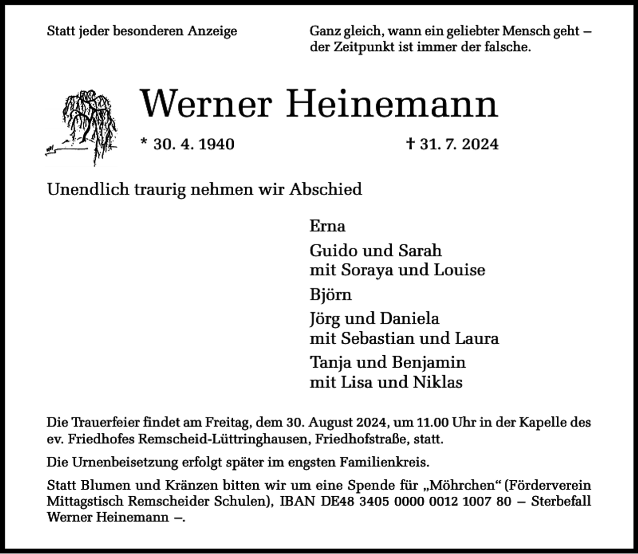 <p>Statt jeder besonderen Anzeige</p><p>Ganz gleich, wann ein geliebter Mensch geht –<br />der Zeitpunkt ist immer der falsche.</p><p>Werner Heinemann<br />* 30. 4. 1940</p><p>† 31. 7. 2024</p><p>Unendlich traurig nehmen wir Abschied<br />Erna<br />Guido und Sarah<br />mit Soraya und Louise<br />Björn<br />Jörg und Daniela<br />mit Sebastian und Laura<br />Tanja und Benjamin<br />mit Lisa und Niklas<br />Die Trauerfeier findet am Freitag, dem 30. August 2024, um 11.00 Uhr in der Kapelle des<br />ev. Friedhofes Remscheid-Lüttringhausen, Friedhofstraße, statt.<br />Die Urnenbeisetzung erfolgt später im engsten Familienkreis.<br />Statt Blumen und Kränzen bitten wir um eine Spende für „Möhrchen“ (Förderverein<br />Mittagstisch Remscheider Schulen), IBAN DE48 3405 0012 1007 80 – Sterbefall<br />Werner Heinemann –.</p>