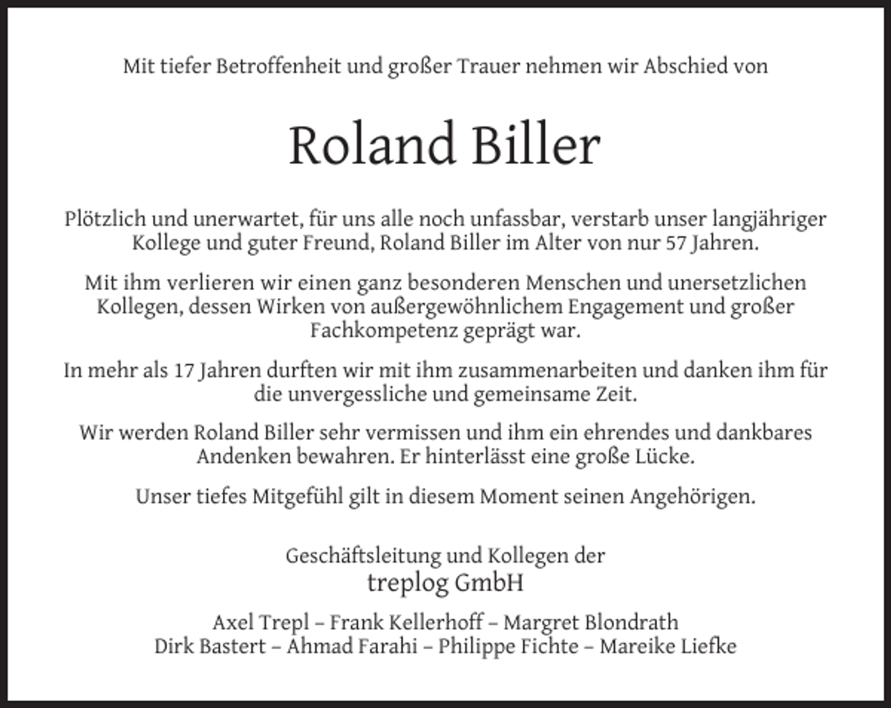 <p>Mit tiefer Betroffenheit und großer Trauer nehmen wir Abschied von</p><p>Roland Biller<br />Plötzlich und unerwartet, für uns alle noch unfassbar, verstarb unser langjähriger<br />Kollege und guter Freund, Roland Biller im Alter von nur 57 Jahren.<br />Mit ihm verlieren wir einen ganz besonderen Menschen und unersetzlichen<br />Kollegen, dessen Wirken von außergewöhnlichem Engagement und großer<br />Fachkompetenz geprägt war.<br />In mehr als 17 Jahren durften wir mit ihm zusammenarbeiten und danken ihm für<br />die unvergessliche und gemeinsame Zeit.<br />Wir werden Roland Biller sehr vermissen und ihm ein ehrendes und dankbares<br />Andenken bewahren. Er hinterlässt eine große Lücke.<br />Unser tiefes Mitgefühl gilt in diesem Moment seinen Angehörigen.<br />Geschäftsleitung und Kollegen der</p><p>treplog GmbH</p><p>Axel Trepl – Frank Kellerhoff – Margret Blondrath<br />Dirk Bastert – Ahmad Farahi – Philippe Fichte – Mareike Liefke</p>