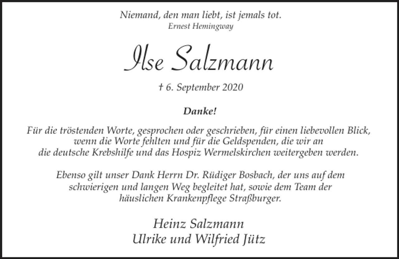 <p>Niemand, den man liebt, ist jemals tot.<br />Ernest Hemingway</p><p>Ilse Salzmann<br />† 6. September 2020<br />Danke!<br />Für die tröstenden Worte, gesprochen oder geschrieben, für einen liebevollen Blick,<br />wenn die Worte fehlten und für die Geldspenden, die wir an<br />die deutsche Krebshilfe und das Hospiz Wermelskirchen weitergeben werden.<br />Ebenso gilt unser Dank Herrn Dr. Rüdiger Bosbach, der uns auf dem<br />schwierigen und langen Weg begleitet hat, sowie dem Team der<br />häuslichen Krankenpflege Straßburger.</p><p>Heinz Salzmann<br />Ulrike und Wilfried Jütz</p>