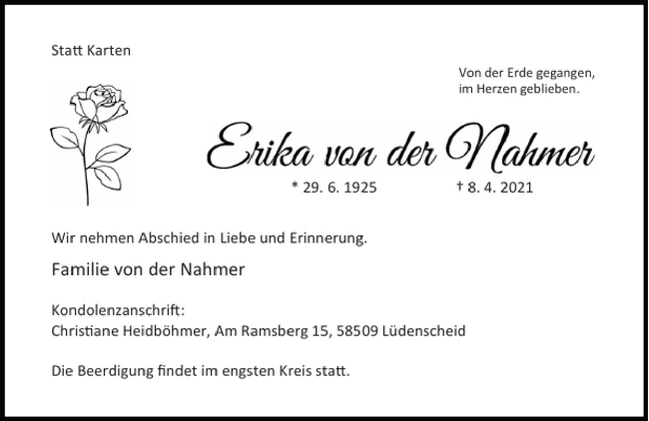 <p>Sta Karten<br />Von der Erde gegangen,<br />im Herzen geblieben.</p><p>* 29. 6. 1925</p><p>† 8. 4. 2021</p><p>Wir nehmen Abschied in Liebe und Erinnerung.</p><p>Familie von der Nahmer<br />Kondolenzanschri :<br />Chris ane Heidböhmer, Am Ramsberg 15, 58509 Lüdenscheid<br />Die Beerdigung ﬁndet im engsten Kreis sta .</p>