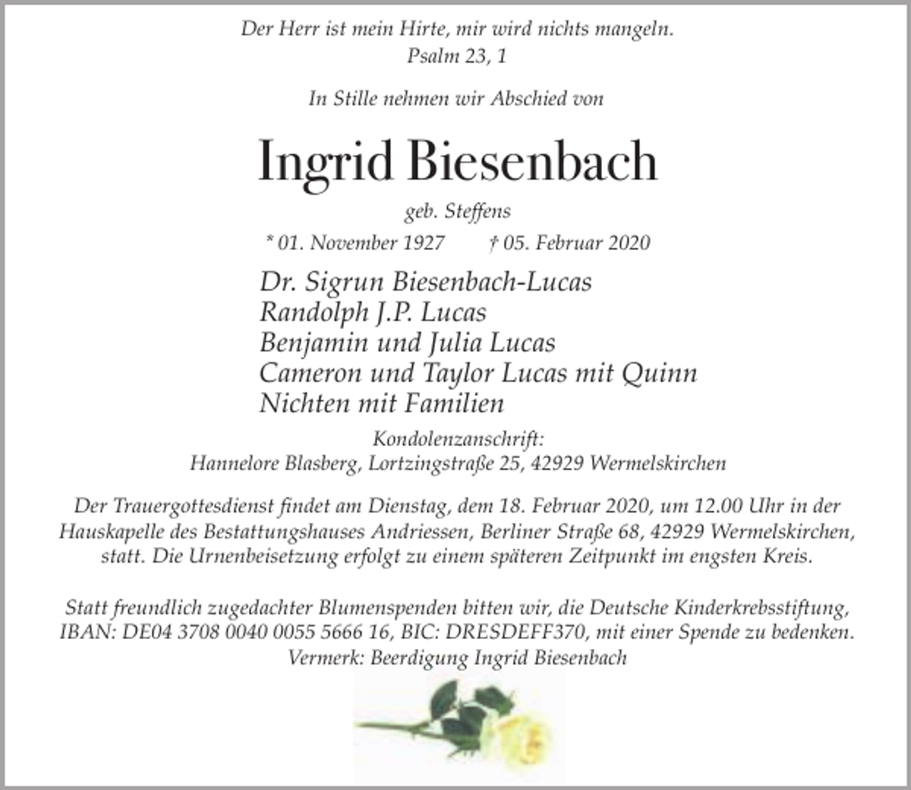 <p>Der Herr ist mein Hirte, mir wird nichts mangeln.<br />Psalm 23, 1<br />In Stille nehmen wir Abschied von</p><p>Ingrid Biesenbach<br />geb. Steffens</p><p>* 01. November 1927</p><p>† 05. Februar 2020</p><p>Dr. Sigrun Biesenbach-Lucas<br />Randolph J.P. Lucas<br />Benjamin und Julia Lucas<br />Cameron und Taylor Lucas mit Quinn<br />Nichten mit Familien<br />Kondolenzanschrift:<br />Hannelore Blasberg, Lortzingstraße 25, 42929 Wermelskirchen<br />Der Trauergottesdienst findet am Dienstag, dem 18. Februar 2020, um 12.00 Uhr in der<br />Hauskapelle des Bestattungshauses Andriessen, Berliner Straße 68, 42929 Wermelskirchen,<br />statt. Die Urnenbeisetzung erfolgt zu einem späteren Zeitpunkt im engsten Kreis.<br />Statt freundlich zugedachter Blumenspenden bitten wir, die Deutsche Kinderkrebsstiftung,<br />IBAN: DE04 3708 00405666 16, BIC: DRESDEFF370, mit einer Spende zu bedenken.<br />Vermerk: Beerdigung Ingrid Biesenbach</p>