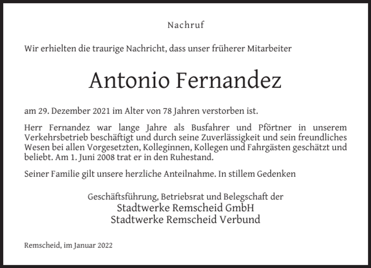<p>Nachruf<br />Wir erhielten die traurige Nachricht, dass unser früherer Mitarbeiter</p><p>Antonio Fernandez<br />am 29. Dezember 2021 im Alter von 78 Jahren verstorben ist.<br />Herr Fernandez war lange Jahre als Busfahrer und Pförtner in unserem<br />Verkehrsbetrieb beschäftigt und durch seine Zuverlässigkeit und sein freundliches<br />Wesen bei allen Vorgesetzten, Kolleginnen, Kollegen und Fahrgästen geschätzt und<br />beliebt. Am 1. Juni 2008 trat er in den Ruhestand.<br />Seiner Familie gilt unsere herzliche Anteilnahme. In stillem Gedenken<br />Geschäftsführung, Betriebsrat und Belegschaft der</p><p>Stadtwerke Remscheid GmbH<br />Stadtwerke Remscheid Verbund</p><p>Remscheid, im Januar 2022</p>