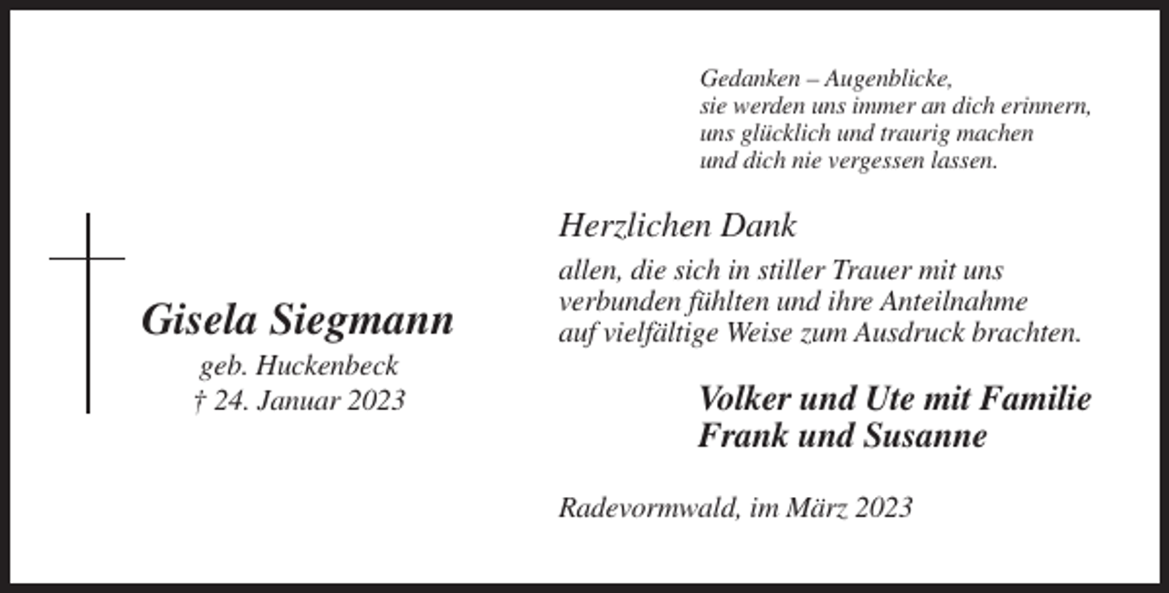 <p>Gedanken – Augenblicke,<br />sie werden uns immer an dich erinnern,<br />uns glücklich und traurig machen<br />und dich nie vergessen lassen.</p><p>Herzlichen Dank</p><p>Gisela Siegmann<br />geb. Huckenbeck<br />† 24. Januar 2023</p><p>allen, die sich in stiller Trauer mit uns<br />verbunden fühlten und ihre Anteilnahme<br />auf vielfältige Weise zum Ausdruck brachten.</p><p>Volker und Ute mit Familie<br />Frank und Susanne<br />Radevormwald, im März 2023</p>