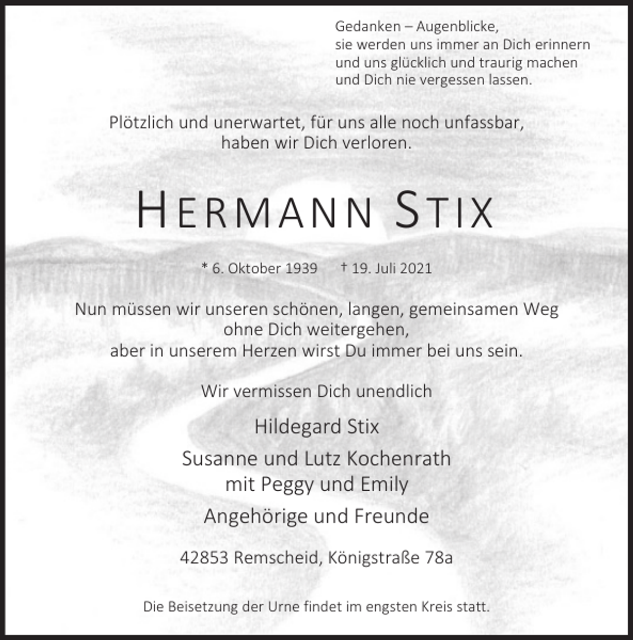 <p>Gedanken – Augenblicke,<br />sie werden uns immer an Dich erinnern<br />und uns glücklich und traurig machen<br />und Dich nie vergessen lassen.</p><p>Plötzlich und unerwartet, für uns alle noch unfassbar,<br />haben wir Dich verloren.</p><p>HERMANN STIX<br />* 6. Oktober 1939</p><p>† 19. Juli 2021</p><p>Nun müssen wir unseren schönen, langen, gemeinsamen Weg<br />ohne Dich weitergehen,<br />aber in unserem Herzen wirst Du immer bei uns sein.<br />Wir vermissen Dich unendlich</p><p>Hildegard Stix<br />Susanne und Lutz Kochenrath<br />mit Peggy und Emily<br />Angehörige und Freunde<br />42853 Remscheid, Königstraße 78a<br />Die Beisetzung der Urne findet im engsten Kreis statt.</p>