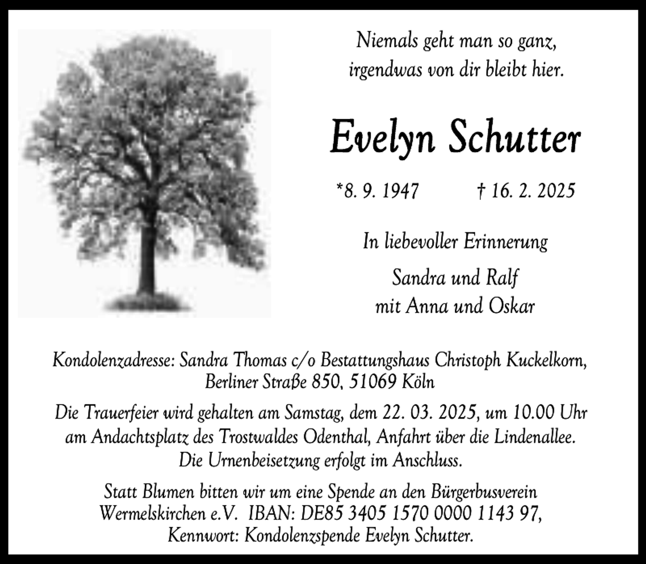 <p>Niemals geht man so ganz,<br />irgendwas von dir bleibt hier.</p><p>*8. 9. 1947</p><p>† 16. 2. 2025</p><p>In liebevoller Erinnerung<br />Sandra und Ralf<br />mit Anna und Oskar<br />Kondolenzadresse: Sandra Thomas c/o Bestattungshaus Christoph Kuckelkorn,<br />Berliner Straße 850, 51069 Köln<br />Die Trauerfeier wird gehalten am Samstag, dem 22. 03. 2025, um 10.00 Uhr<br />am Andachtsplatz des Trostwaldes Odenthal, Anfahrt über die Lindenallee.<br />Die Urnenbeisetzung erfolgt im Anschluss.<br />Statt Blumen bitten wir um eine Spende an den Bürgerbusverein<br />Wermelskirchen e.V. IBAN: DE85 3405 157000 1143 97,<br />Kennwort: Kondolenzspende Evelyn Schutter.</p>