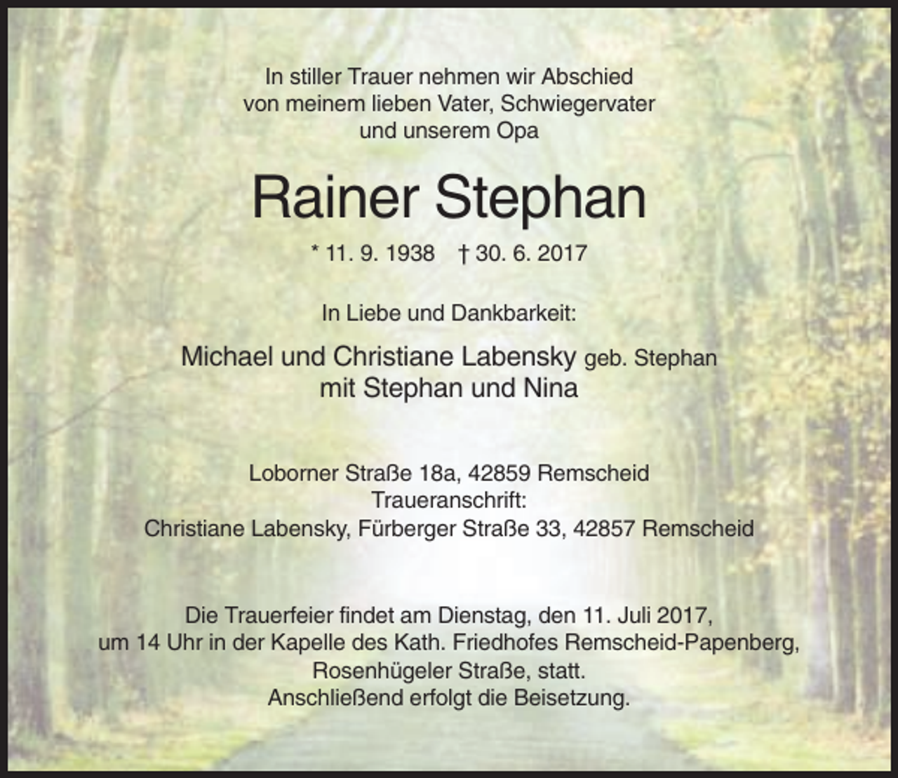 <p>In stiller Trauer nehmen wir Abschied<br />von meinem lieben Vater, Schwiegervater<br />und unserem Opa</p><p>Rainer Stephan<br />* 11. 9. 1938 † 30. 6. 2017<br />In Liebe und Dankbarkeit:</p><p>Michael und Christiane Labensky geb. Stephan<br />mit Stephan und Nina<br />Loborner Straße 18a, 42859 Remscheid<br />Traueranschrift:<br />Christiane Labensky, Fürberger Straße 33, 42857 Remscheid</p><p>Die Trauerfeier findet am Dienstag, den 11. Juli 2017,<br />um 14 Uhr in der Kapelle des Kath. Friedhofes Remscheid-Papenberg,<br />Rosenhügeler Straße, statt.<br />Anschließend erfolgt die Beisetzung.</p>