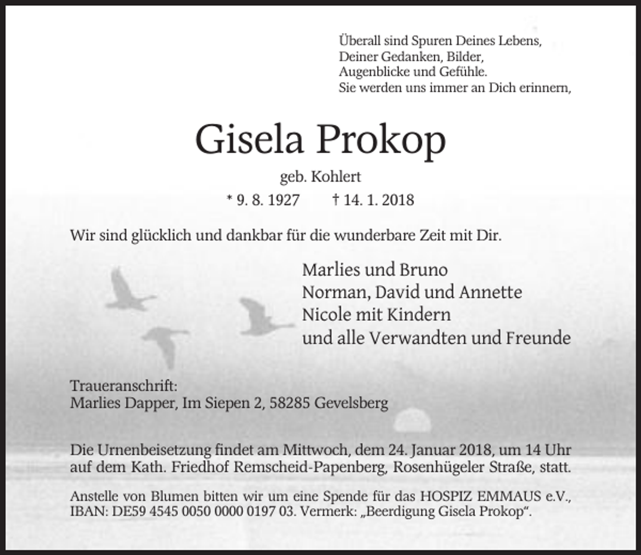 <p>Überall sind Spuren Deines Lebens,<br />Deiner Gedanken, Bilder,<br />Augenblicke und Gefühle.<br />Sie werden uns immer an Dich erinnern,</p><p>Gisela Prokop<br />geb. Kohlert<br />* 9. 8. 1927<br />† 14. 1. 2018<br />Wir sind glücklich und dankbar für die wunderbare Zeit mit Dir.</p><p>Marlies und Bruno<br />Norman, David und Annette<br />Nicole mit Kindern<br />und alle Verwandten und Freunde<br />Traueranschrift:<br />Marlies Dapper, Im Siepen 2, 58285 Gevelsberg<br />Die Urnenbeisetzung findet am Mittwoch, dem 24. Januar 2018, um 14 Uhr<br />auf dem Kath. Friedhof Remscheid-Papenberg, Rosenhügeler Straße, statt.<br />Anstelle von Blumen bitten wir um eine Spende für das HOSPIZ EMMAUS e.V.,<br />IBAN: DE59 4545 00500197 03. Vermerk: „Beerdigung Gisela Prokop“.</p>