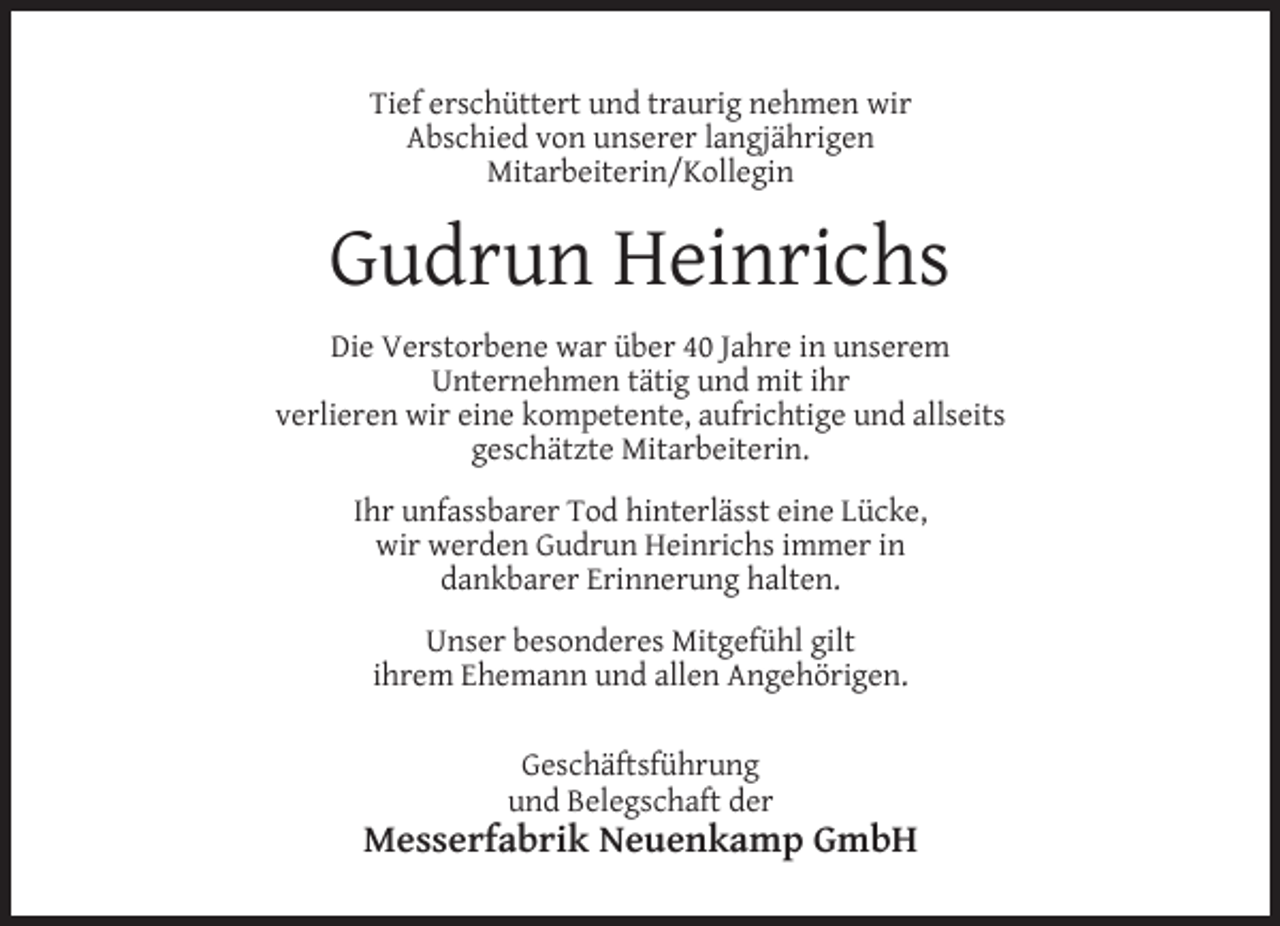<p>Tief erschüttert und traurig nehmen wir<br />Abschied von unserer langjährigen<br />Mitarbeiterin/Kollegin</p><p>Gudrun Heinrichs<br />Die Verstorbene war über 40 Jahre in unserem<br />Unternehmen tätig und mit ihr<br />verlieren wir eine kompetente, aufrichtige und allseits<br />geschätzte Mitarbeiterin.<br />Ihr unfassbarer Tod hinterlässt eine Lücke,<br />wir werden Gudrun Heinrichs immer in<br />dankbarer Erinnerung halten.<br />Unser besonderes Mitgefühl gilt<br />ihrem Ehemann und allen Angehörigen.<br />Geschäftsführung<br />und Belegschaft der</p><p>Messerfabrik Neuenkamp GmbH</p>