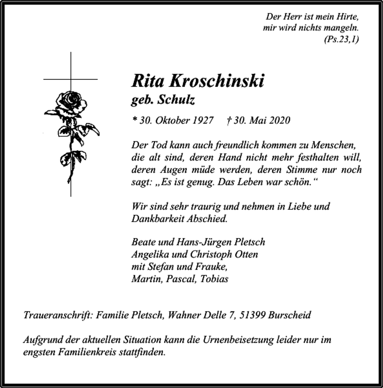 <p>Der Herr ist mein Hirte,<br />mir wird nichts mangeln.<br />(Ps.23,1)</p><p>Rita Kroschinski<br />geb. Schulz</p><p>* 30. Oktober 1927</p><p>† 30. Mai 2020</p><p>Der Tod kann auch freundlich kommen zu Menschen,<br />die alt sind, deren Hand nicht mehr festhalten will,<br />deren Augen müde werden, deren Stimme nur noch<br />sagt: „Es ist genug. Das Leben war schön.“<br />Wir sind sehr traurig und nehmen in Liebe und<br />Dankbarkeit Abschied.<br />Beate und Hans-Jürgen Pletsch<br />Angelika und Christoph Otten<br />mit Stefan und Frauke,<br />Martin, Pascal, Tobias<br />Traueranschrift: Familie Pletsch, Wahner Delle 7, 51399 Burscheid<br />Aufgrund der aktuellen Situation kann die Urnenbeisetzung leider nur im<br />engsten Familienkreis stattfinden.</p>