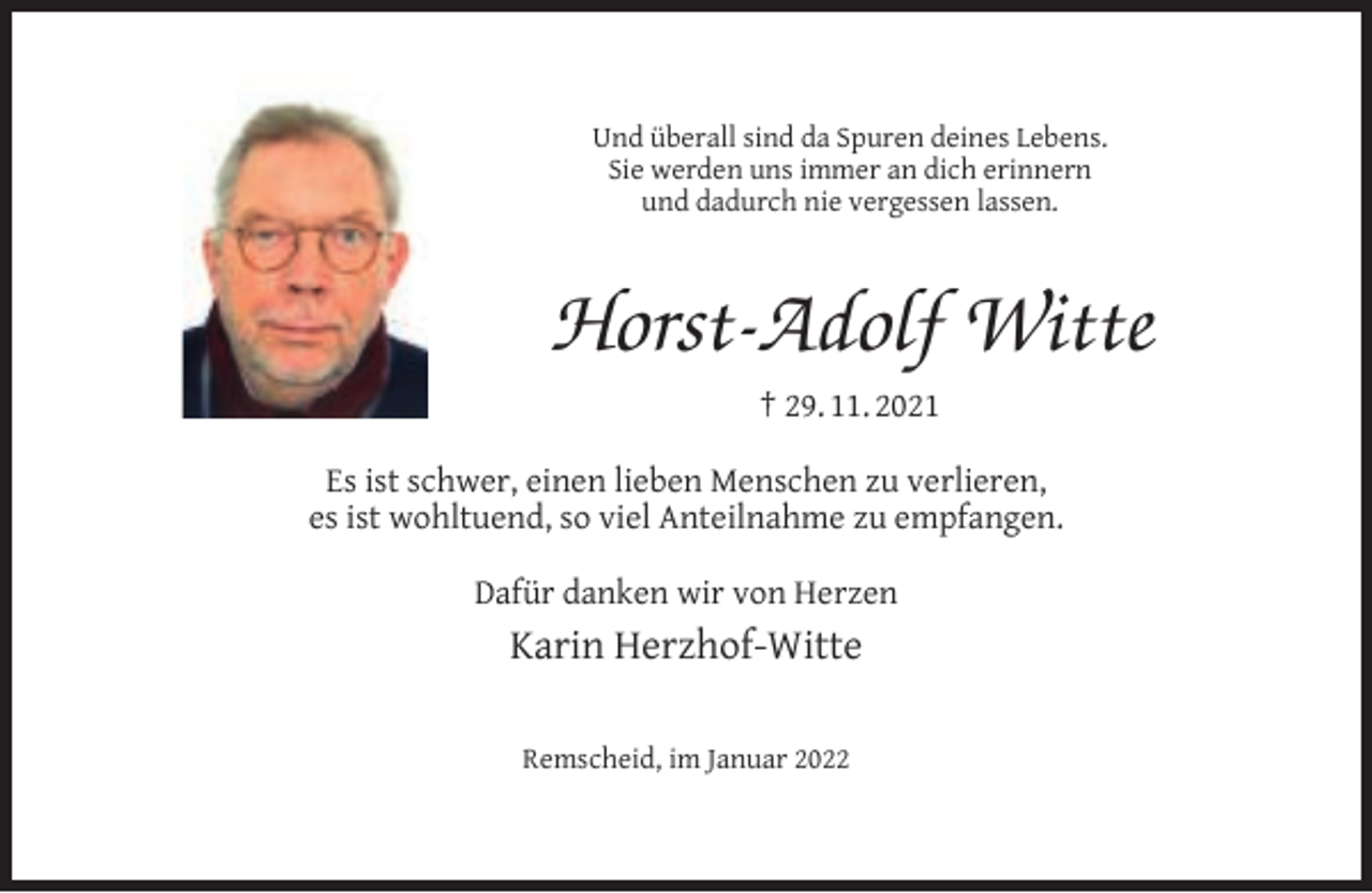 <p>Und überall sind da Spuren deines Lebens.<br />Sie werden uns immer an dich erinnern<br />und dadurch nie vergessen lassen.</p><p>Horst-Adolf Witte<br />† 29. 11. 2021<br />Es ist schwer, einen lieben Menschen zu verlieren,<br />es ist wohltuend, so viel Anteilnahme zu empfangen.<br />Dafür danken wir von Herzen</p><p>Karin Herzhof-Witte<br />Remscheid, im Januar 2022</p>