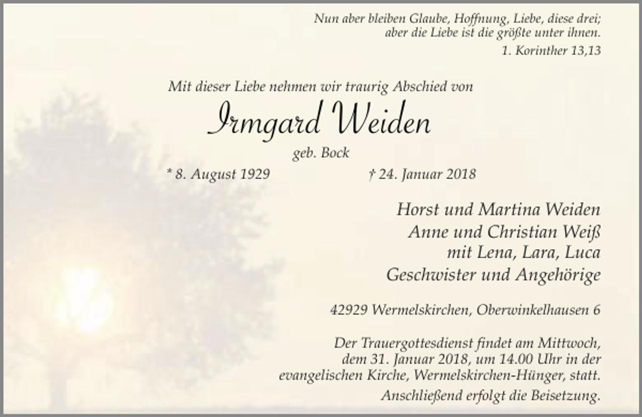 <p>Nun aber bleiben Glaube, Hoffnung, Liebe, diese drei;<br />aber die Liebe ist die größte unter ihnen.<br />1. Korinther 13,13</p><p>Mit dieser Liebe nehmen wir traurig Abschied von</p><p>Irmgard Weiden<br />geb. Bock</p><p>* 8. August 1929</p><p>† 24. Januar 2018</p><p>Horst und Martina Weiden<br />Anne und Christian Weiß<br />mit Lena, Lara, Luca<br />Geschwister und Angehörige<br />42929 Wermelskirchen, Oberwinkelhausen 6<br />Der Trauergottesdienst findet am Mittwoch,<br />dem 31. Januar 2018, um 14.00 Uhr in der<br />evangelischen Kirche, Wermelskirchen-Hünger, statt.<br />Anschließend erfolgt die Beisetzung.</p>
