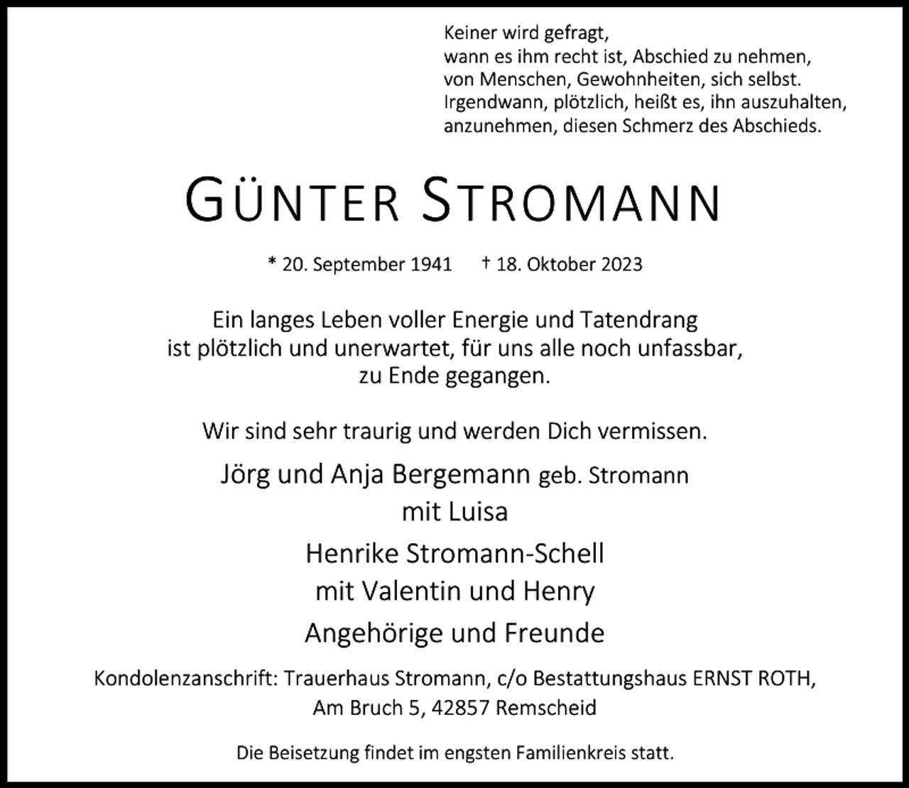 <p>Keiner wird gefragt,<br />wann es ihm recht ist, Abschied zu nehmen,<br />von Menschen, Gewohnheiten, sich selbst.<br />Irgendwann, plötzlich, heißt es, ihn auszuhalten,<br />anzunehmen, diesen Schmerz des Abschieds.</p><p>G ÜNTER S TROMANN<br />* 20. September 1941</p><p>† 18. Oktober 2023</p><p>Ein langes Leben voller Energie und Tatendrang<br />ist plötzlich und unerwartet, für uns alle noch unfassbar,<br />zu Ende gegangen.<br />Wir sind sehr traurig und werden Dich vermissen.</p><p>Jörg und Anja Bergemann geb. Stromann<br />mit Luisa<br />Henrike Stromann-Schell<br />mit Valentin und Henry<br />Angehörige und Freunde<br />Kondolenzanschrift: Trauerhaus Stromann, c/o Bestattungshaus ERNST ROTH,<br />Am Bruch 5, 42857 Remscheid<br />Die Beisetzung findet im engsten Familienkreis statt.</p>
