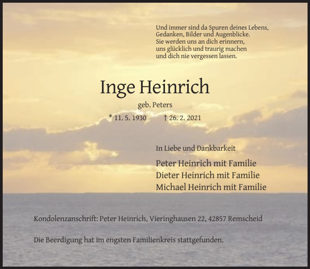 <p>Und immer sind da Spuren deines Lebens,<br />Gedanken, Bilder und Augenblicke.<br />Sie werden uns an dich erinnern,<br />uns glücklich und traurig machen<br />und dich nie vergessen lassen.</p><p>Inge Heinrich<br />geb. Peters<br />* 11. 5. 1930</p><p>† 26. 2. 2021</p><p>In Liebe und Dankbarkeit</p><p>Peter Heinrich mit Familie<br />Dieter Heinrich mit Familie<br />Michael Heinrich mit Familie</p><p>Kondolenzanschrift: Peter Heinrich, Vieringhausen 22, 42857 Remscheid<br />Die Beerdigung hat im engsten Familienkreis stattgefunden.</p>