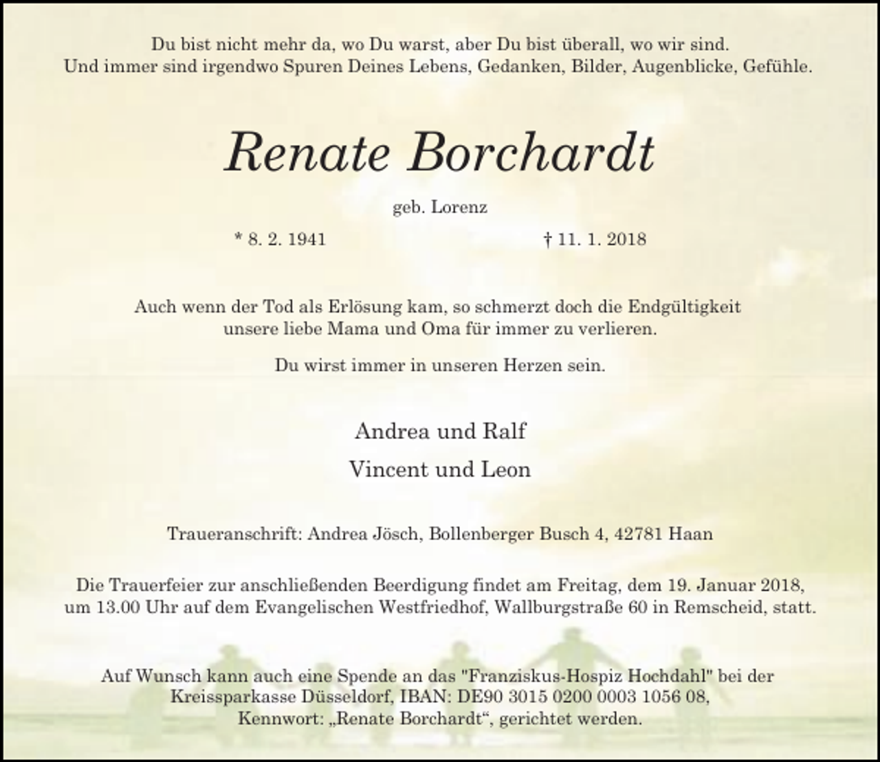 <p>Du bist nicht mehr da, wo Du warst, aber Du bist überall, wo wir sind.<br />Und immer sind irgendwo Spuren Deines Lebens, Gedanken, Bilder, Augenblicke, Gefühle.</p><p>Renate Borchardt<br />geb. Lorenz<br />* 8. 2. 1941</p><p>† 11. 1. 2018</p><p>Auch wenn der Tod als Erlösung kam, so schmerzt doch die Endgültigkeit<br />unsere liebe Mama und Oma für immer zu verlieren.<br />Du wirst immer in unseren Herzen sein.</p><p>Andrea und Ralf<br />Vincent und Leon<br />Traueranschrift: Andrea Jösch, Bollenberger Busch 4, 42781 Haan<br />Die Trauerfeier zur anschließenden Beerdigung findet am Freitag, dem 19. Januar 2018,<br />um 13.00 Uhr auf dem Evangelischen Westfriedhof, Wallburgstraße 60 in Remscheid, statt.</p><p>Auf Wunsch kann auch eine Spende an das "Franziskus-Hospiz Hochdahl" bei der<br />Kreissparkasse Düsseldorf, IBAN: DE90 3015 0203 1056 08,<br />Kennwort: „Renate Borchardt“, gerichtet werden.</p>
