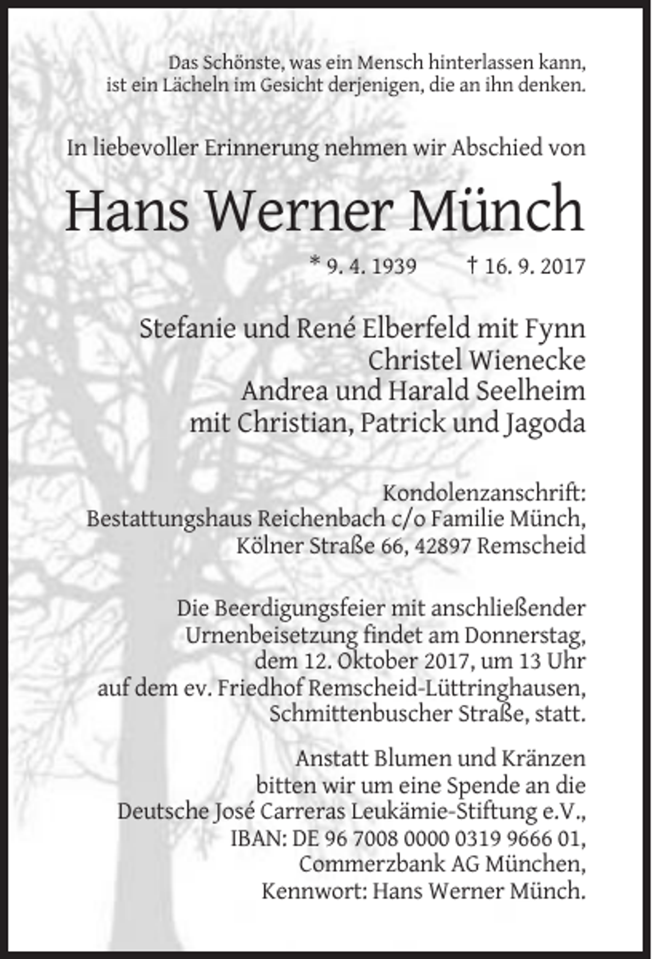 <p>Das Schönste, was ein Mensch hinterlassen kann,<br />ist ein Lächeln im Gesicht derjenigen, die an ihn denken.</p><p>In liebevoller Erinnerung nehmen wir Abschied von</p><p>Hans Werner Münch<br />* 9. 4. 1939</p><p>† 16. 9. 2017</p><p>Stefanie und René Elberfeld mit Fynn<br />Christel Wienecke<br />Andrea und Harald Seelheim<br />mit Christian, Patrick und Jagoda<br />Kondolenzanschrift:<br />Bestattungshaus Reichenbach c/o Familie Münch,<br />Kölner Straße 66, 42897 Remscheid<br />Die Beerdigungsfeier mit anschließender<br />Urnenbeisetzung findet am Donnerstag,<br />dem 12. Oktober 2017, um 13 Uhr<br />auf dem ev. Friedhof Remscheid-Lüttringhausen,<br />Schmittenbuscher Straße, statt.<br />Anstatt Blumen und Kränzen<br />bitten wir um eine Spende an die<br />Deutsche José Carreras Leukämie-Stiftung e.V.,<br />IBAN: DE 96 7008 00031666 01,<br />Commerzbank AG München,<br />Kennwort: Hans Werner Münch.</p>