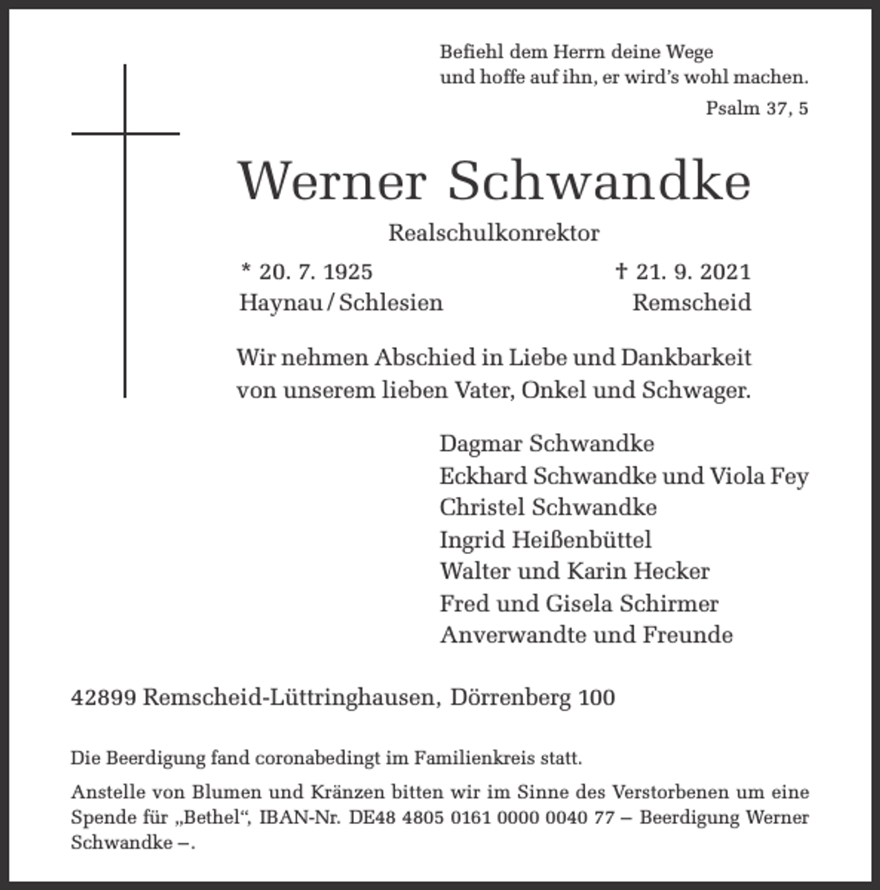 <p>Befiehl dem Herrn deine Wege<br />und hoffe auf ihn, er wird’s wohl machen.<br />Psalm 37, 5</p><p>Werner Schwandke<br />Realschulkonrektor</p><p>* 20. 7. 1925<br />Haynau / Schlesien</p><p>† 21. 9. 2021<br />Remscheid</p><p>Wir nehmen Abschied in Liebe und Dankbarkeit<br />von unserem lieben Vater, Onkel und Schwager.<br />Dagmar Schwandke<br />Eckhard Schwandke und Viola Fey<br />Christel Schwandke<br />Ingrid Heißenbüttel<br />Walter und Karin Hecker<br />Fred und Gisela Schirmer<br />Anverwandte und Freunde<br />42899 Remscheid-Lüttringhausen, Dörrenberg 100<br />Die Beerdigung fand coronabedingt im Familienkreis statt.<br />Anstelle von Blumen und Kränzen bitten wir im Sinne des Verstorbenen um eine<br />Spende für „Bethel“, IBAN-Nr. DE05 0161 0040 77 – Beerdigung Werner<br />Schwandke – .</p>