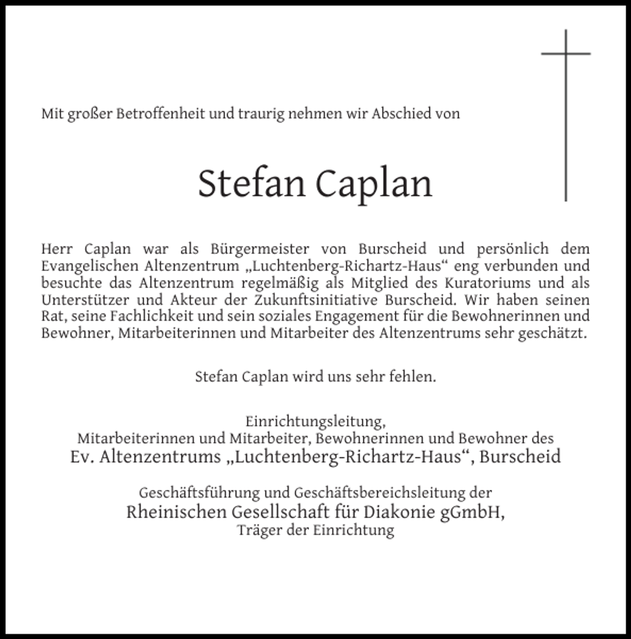 <p>Mit großer Betroffenheit und traurig nehmen wir Abschied von</p><p>Stefan Caplan<br />Herr Caplan war als Bürgermeister von Burscheid und persönlich dem<br />Evangelischen Altenzentrum „Luchtenberg-Richartz-Haus“ eng verbunden und<br />besuchte das Altenzentrum regelmäßig als Mitglied des Kuratoriums und als<br />Unterstützer und Akteur der Zukunftsinitiative Burscheid. Wir haben seinen<br />Rat, seine Fachlichkeit und sein soziales Engagement für die Bewohnerinnen und<br />Bewohner, Mitarbeiterinnen und Mitarbeiter des Altenzentrums sehr geschätzt.<br />Stefan Caplan wird uns sehr fehlen.<br />Einrichtungsleitung,<br />Mitarbeiterinnen und Mitarbeiter, Bewohnerinnen und Bewohner des</p><p>Ev. Altenzentrums „Luchtenberg-Richartz-Haus“, Burscheid<br />Geschäftsführung und Geschäftsbereichsleitung der</p><p>Rheinischen Gesellschaft für Diakonie gGmbH,<br />Träger der Einrichtung</p>