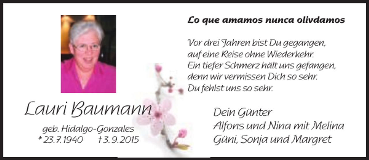 <p>Lo que amamos nunca olivdamos<br />Vor drei Jahren bist Du gegangen,<br />auf eine Reise ohne Wiederkehr.<br />Ein tiefer Schmerz hält uns gefangen,<br />denn wir vermissen Dich so sehr.<br />Du fehlst uns so sehr.</p><p>Lauri Baumann<br />geb. Hidalgo-Gonzales<br />* 23. 7. 1940<br />† 3. 9. 2015</p><p>Dein Günter<br />Alfons und Nina mit Melina<br />Güni, Sonja und Margret</p>