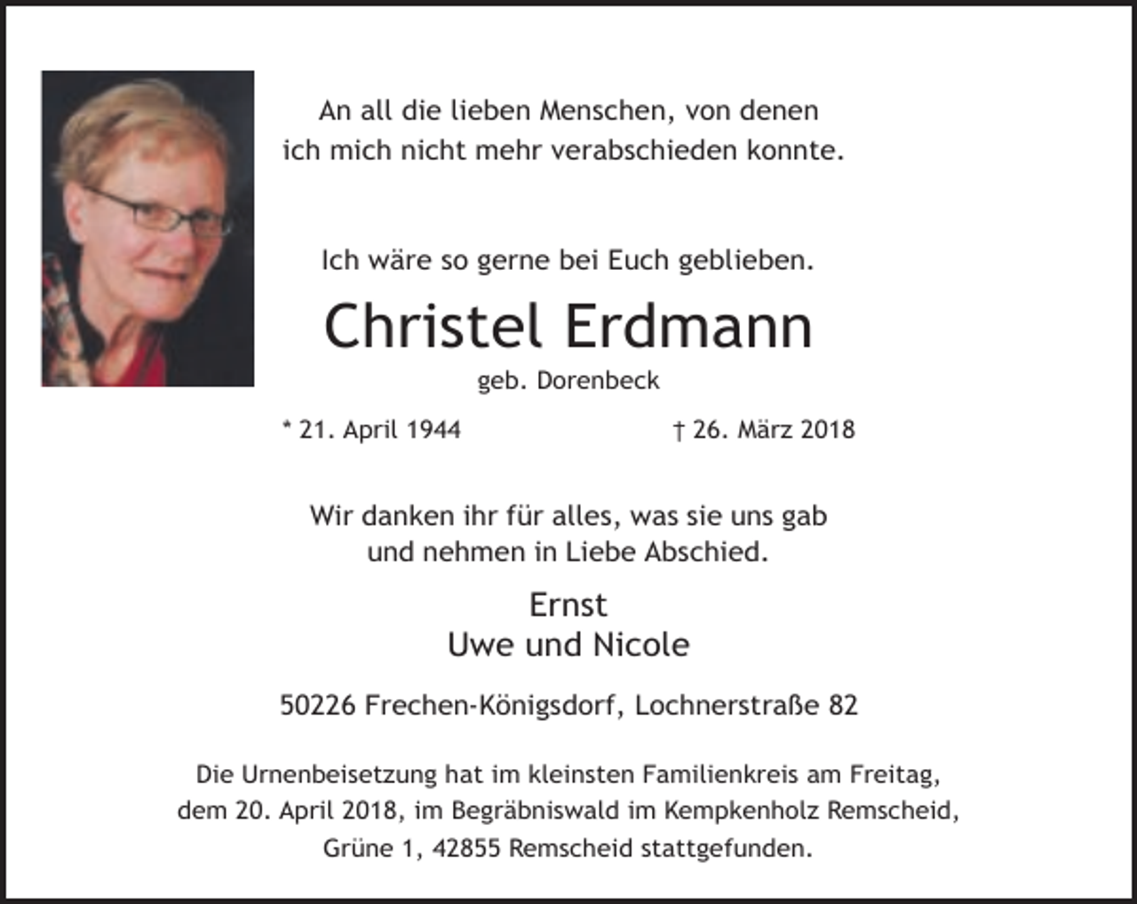 <p>An all die lieben Menschen, von denen<br />ich mich nicht mehr verabschieden konnte.</p><p>Ich wäre so gerne bei Euch geblieben.</p><p>Christel Erdmann<br />geb. Dorenbeck</p><p>* 21. April 1944</p><p>† 26. März 2018</p><p>Wir danken ihr für alles, was sie uns gab<br />und nehmen in Liebe Abschied.</p><p>Ernst<br />Uwe und Nicole<br />50226 Frechen-Königsdorf, Lochnerstraße 82<br />Die Urnenbeisetzung hat im kleinsten Familienkreis am Freitag,<br />dem 20. April 2018, im Begräbniswald im Kempkenholz Remscheid,<br />Grüne 1, 42855 Remscheid stattgefunden.</p>