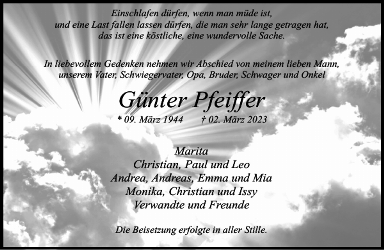 <p>Einschlafen dürfen, wenn man müde ist,<br />und eine Last fallen lassen dürfen, die man sehr lange getragen hat,<br />das ist eine köstliche, eine wundervolle Sache.<br />In liebevollem Gedenken nehmen wir Abschied von meinem lieben Mann,<br />unserem Vater, Schwiegervater, Opa, Bruder, Schwager und Onkel</p><p>Günter Pfeiffer</p><p>* 09. März 1944</p><p>† 02. März 2023</p><p>Marita<br />Christian, Paul und Leo<br />Andrea, Andreas, Emma und Mia<br />Monika, Christian und Issy<br />Verwandte und Freunde<br />Die Beisetzung erfolgte in aller Stille.</p>