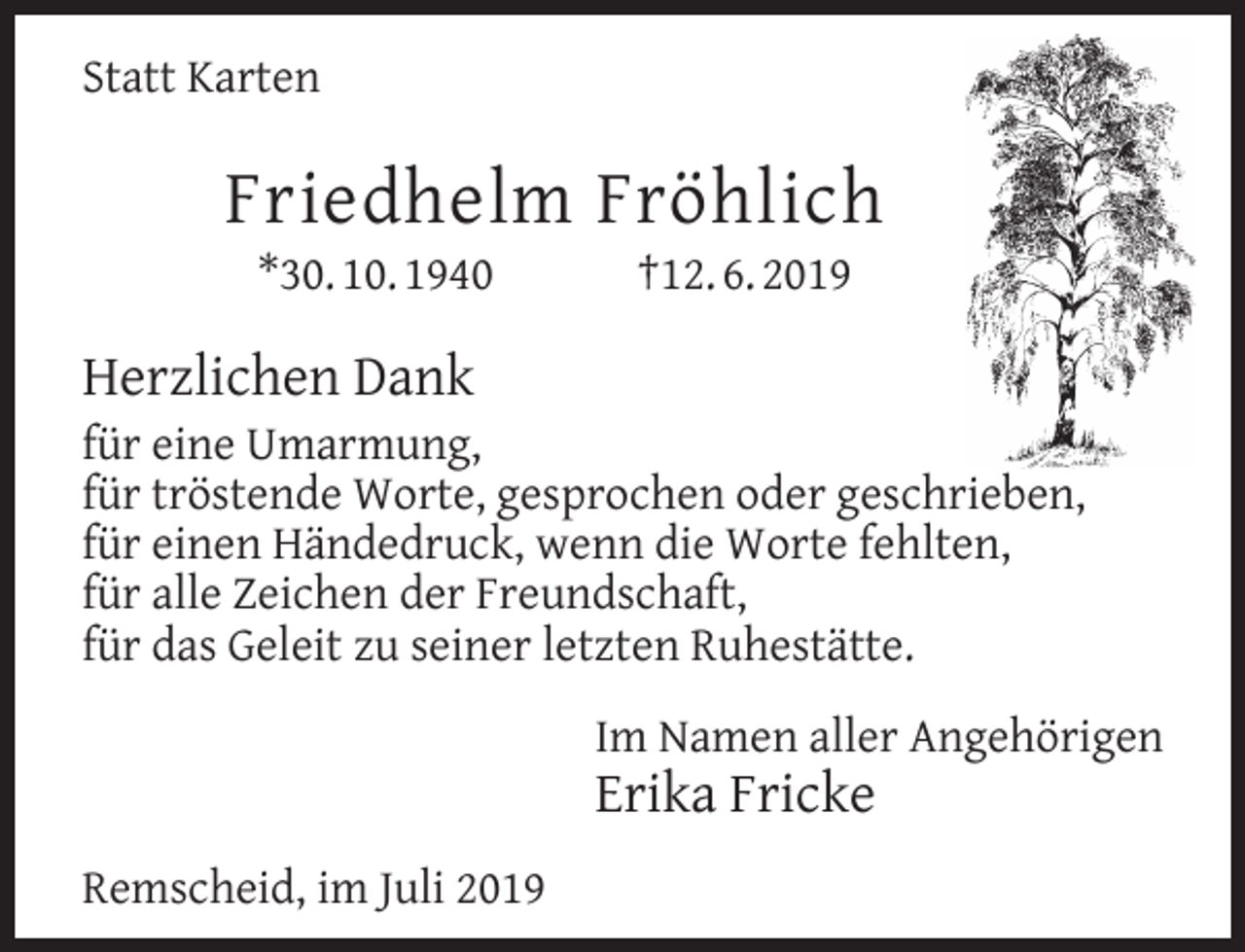 <p>Statt Karten</p><p>Friedhelm Fröhlich<br />*30. 10. 1940</p><p>†12. 6. 2019</p><p>Herzlichen Dank</p><p>für eine Umarmung,<br />für tröstende Worte, gesprochen oder geschrieben,<br />für einen Händedruck, wenn die Worte fehlten,<br />für alle Zeichen der Freundschaft,<br />für das Geleit zu seiner letzten Ruhestätte.<br />Im Namen aller Angehörigen</p><p>Erika Fricke<br />Remscheid, im Juli 2019</p>
