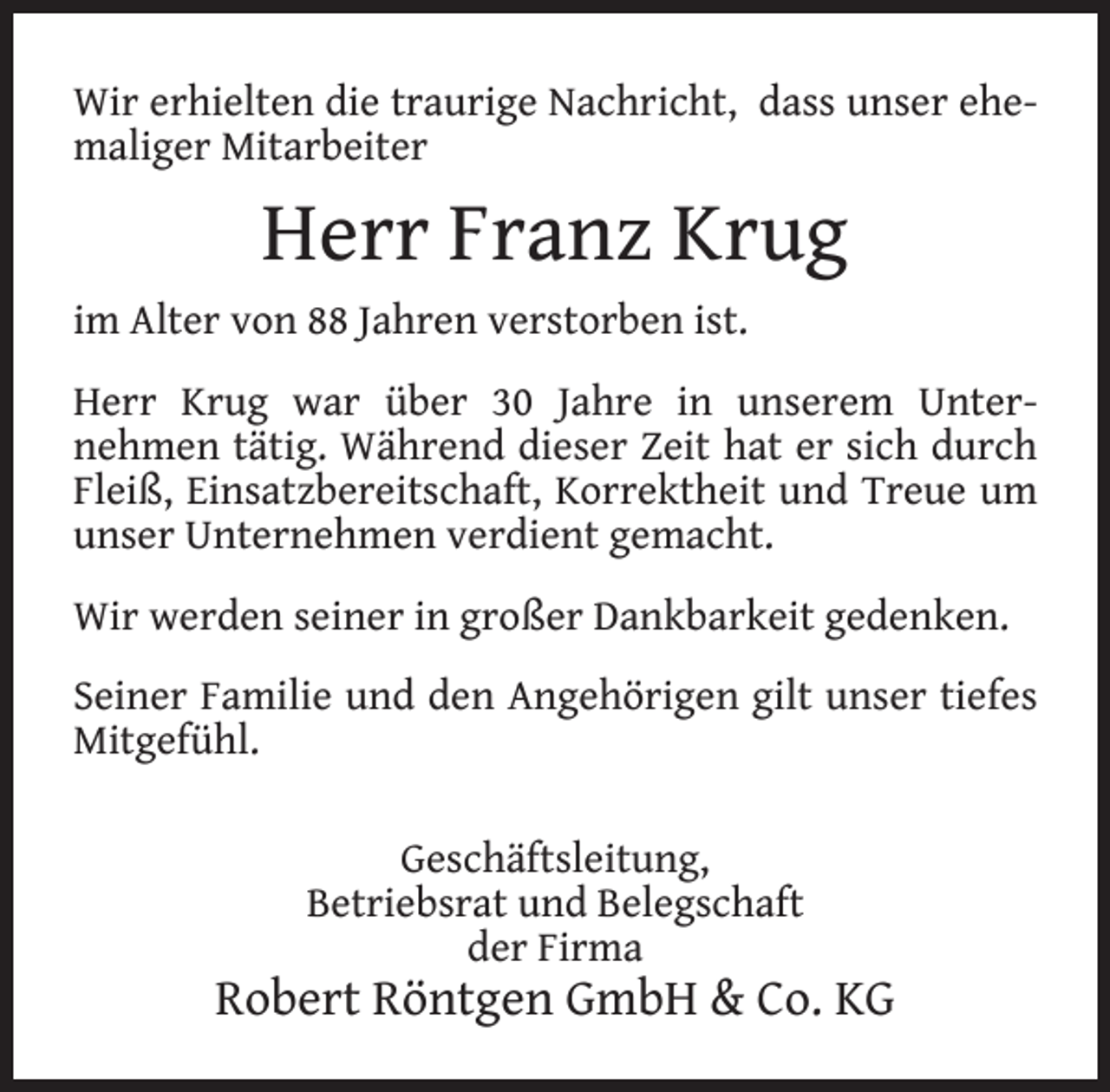 <p>Wir erhielten die traurige Nachricht, dass unser ehemaliger Mitarbeiter</p><p>Herr Franz Krug<br />im Alter von 88 Jahren verstorben ist.<br />Herr Krug war über 30 Jahre in unserem Unternehmen tätig. Während dieser Zeit hat er sich durch<br />Fleiß, Einsatzbereitschaft, Korrektheit und Treue um<br />unser Unternehmen verdient gemacht.<br />Wir werden seiner in großer Dankbarkeit gedenken.<br />Seiner Familie und den Angehörigen gilt unser tiefes<br />Mitgefühl.<br />Geschäftsleitung,<br />Betriebsrat und Belegschaft<br />der Firma</p><p>Robert Röntgen GmbH &amp; Co. KG</p>