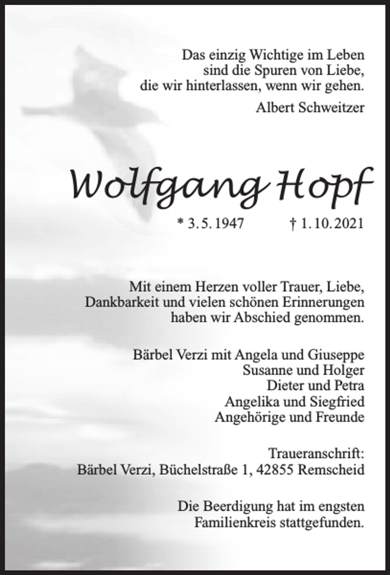 <p>Das einzig Wichtige im Leben<br />sind die Spuren von Liebe,<br />die wir hinterlassen, wenn wir gehen.<br />Albert Schweitzer</p><p>Wolfgang Hopf<br />* 3. 5. 1947</p><p>† 1. 10. 2021</p><p>Mit einem Herzen voller Trauer, Liebe,<br />Dankbarkeit und vielen schönen Erinnerungen<br />haben wir Abschied genommen.<br />Bärbel Verzi mit Angela und Giuseppe<br />Susanne und Holger<br />Dieter und Petra<br />Angelika und Siegfried<br />Angehörige und Freunde<br />Traueranschrift:<br />Bärbel Verzi, Büchelstraße 1, 42855 Remscheid<br />Die Beerdigung hat im engsten<br />Familienkreis stattgefunden.</p>