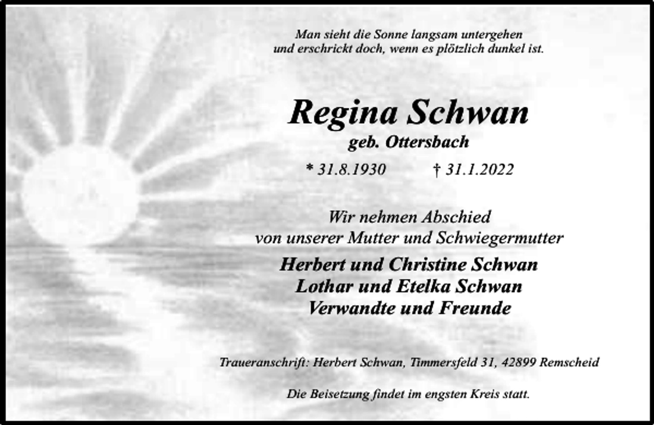 <p>Man sieht die Sonne langsam untergehen<br />und erschrickt doch, wenn es plötzlich dunkel ist.</p><p>Regina Schwan<br />geb. Ottersbach</p><p>* 31.8.1930</p><p>† 31.1.2022</p><p>Wir nehmen Abschied<br />von unserer Mutter und Schwiegermutter</p><p>Herbert und Christine Schwan<br />Lothar und Etelka Schwan<br />Verwandte und Freunde<br />Traueranschrift: Herbert Schwan, Timmersfeld 31, 42899 Remscheid<br />Die Beisetzung findet im engsten Kreis statt.</p>