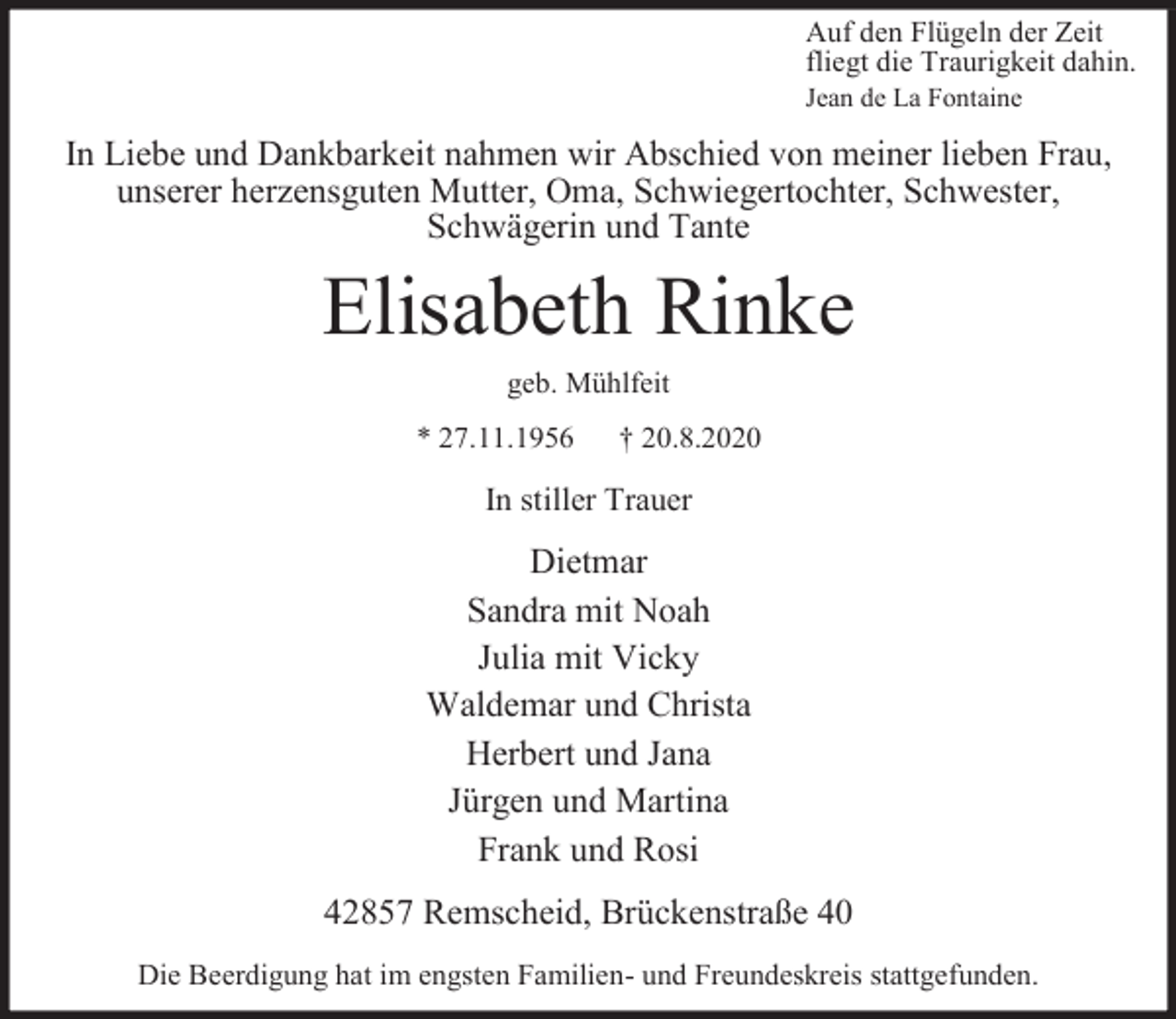 <p>Auf den Flügeln der Zeit<br />fliegt die Traurigkeit dahin.<br />Jean de La Fontaine</p><p>In Liebe und Dankbarkeit nahmen wir Abschied von meiner lieben Frau,<br />unserer herzensguten Mutter, Oma, Schwiegertochter, Schwester,<br />Schwägerin und Tante</p><p>Elisabeth Rinke<br />geb. Mühlfeit<br />* 27.11.1956</p><p>† 20.8.2020</p><p>In stiller Trauer</p><p>Dietmar<br />Sandra mit Noah<br />Julia mit Vicky<br />Waldemar und Christa<br />Herbert und Jana<br />Jürgen und Martina<br />Frank und Rosi<br />42857 Remscheid, Brückenstraße 40<br />Die Beerdigung hat im engsten Familien- und Freundeskreis stattgefunden.</p>