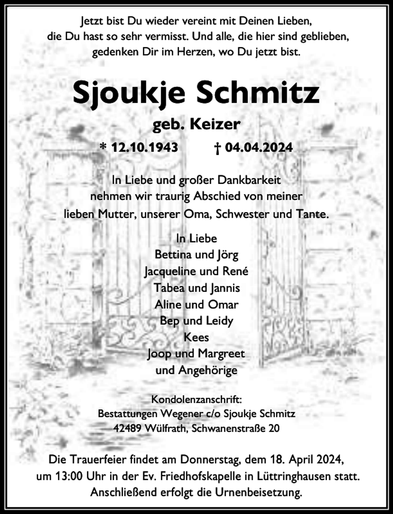 <p>Jetzt bist Du wieder vereint mit Deinen Lieben,<br />die Du hast so sehr vermisst. Und alle, die hier sind geblieben,<br />gedenken Dir im Herzen, wo Du jetzt bist.</p><p>Sjoukje Schmitz<br />geb. Keizer</p><p>* 12.10.1943</p><p>† 04.04.2024</p><p>In Liebe und großer Dankbarkeit<br />nehmen wir traurig Abschied von meiner<br />lieben Mutter, unserer Oma, Schwester und Tante.<br />In Liebe<br />Bettina und Jörg<br />Jacqueline und René<br />Tabea und Jannis<br />Aline und Omar<br />Bep und Leidy<br />Kees<br />Joop und Margreet<br />und Angehörige<br />Kondolenzanschrift:<br />Bestattungen Wegener c/o Sjoukje Schmitz<br />42489 Wülfrath, Schwanenstraße 20</p><p>Die Trauerfeier findet am Donnerstag, dem 18. April 2024,<br />um 13:00 Uhr in der Ev. Friedhofskapelle in Lüttringhausen statt.<br />Anschließend erfolgt die Urnenbeisetzung.</p>