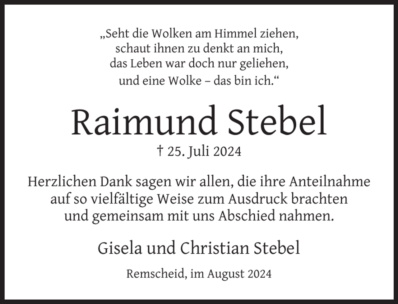 <p>„Seht die Wolken am Himmel ziehen,<br />schaut ihnen zu denkt an mich,<br />das Leben war doch nur geliehen,<br />und eine Wolke – das bin ich.“</p><p>Raimund Stebel<br />† 25. Juli 2024</p><p>Herzlichen Dank sagen wir allen, die ihre Anteilnahme<br />auf so vielfältige Weise zum Ausdruck brachten<br />und gemeinsam mit uns Abschied nahmen.</p><p>Gisela und Christian Stebel<br />Remscheid, im August 2024</p>