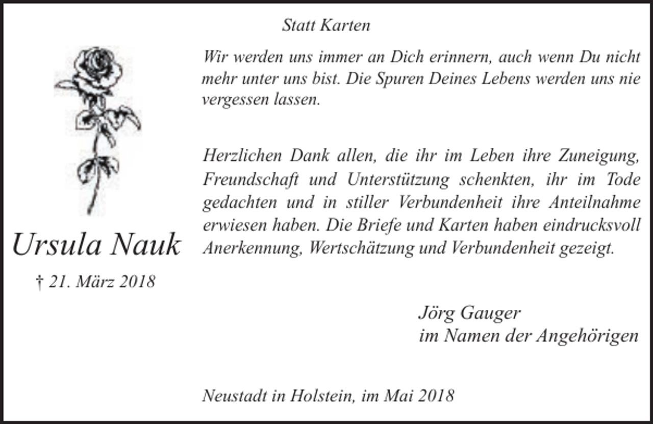<p>Statt Karten<br />Wir werden uns immer an Dich erinnern, auch wenn Du nicht<br />mehr unter uns bist. Die Spuren Deines Lebens werden uns nie<br />vergessen lassen.</p><p>Ursula Nauk</p><p>Herzlichen Dank allen, die ihr im Leben ihre Zuneigung,<br />Freundschaft und Unterstützung schenkten, ihr im Tode<br />gedachten und in stiller Verbundenheit ihre Anteilnahme<br />erwiesen haben. Die Briefe und Karten haben eindrucksvoll<br />Anerkennung, Wertschätzung und Verbundenheit gezeigt.</p><p>† 21. März 2018</p><p>Jörg Gauger<br />im Namen der Angehörigen<br />Neustadt in Holstein, im Mai 2018</p>