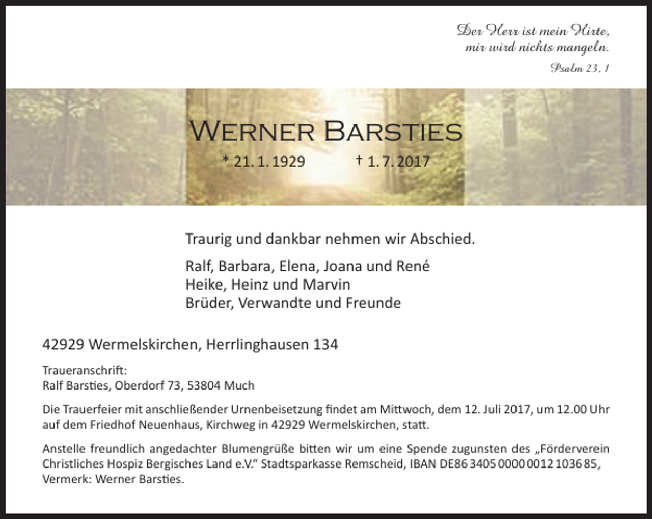 <p>Der Herr ist mein Hirte,<br />mir wird nichts mangeln.<br />Psalm 23, 1</p><p>Werner Barsties<br />* 21. 1. 1929</p><p>† 1. 7. 2017</p><p>Traurig und dankbar nehmen wir Abschied.<br />Ralf, Barbara, Elena, Joana und René<br />Heike, Heinz und Marvin<br />Brüder, Verwandte und Freunde<br />42929 Wermelskirchen, Herrlinghausen 134<br />Traueranschrift:<br />Ralf Barsties, Oberdorf 73, 53804 Much<br />Die Trauerfeier mit anschließender Urnenbeisetzung findet am Mittwoch, dem 12. Juli 2017, um 12.00 Uhr<br />auf dem Friedhof Neuenhaus, Kirchweg in 42929 Wermelskirchen, statt.<br />Anstelle freundlich angedachter Blumengrüße bitten wir um eine Spende zugunsten des „Förderverein<br />Christliches Hospiz Bergisches Land e.V.“ Stadtsparkasse Remscheid, IBAN DE86 3405 0012 1036 85,<br />Vermerk: Werner Barsties.</p>