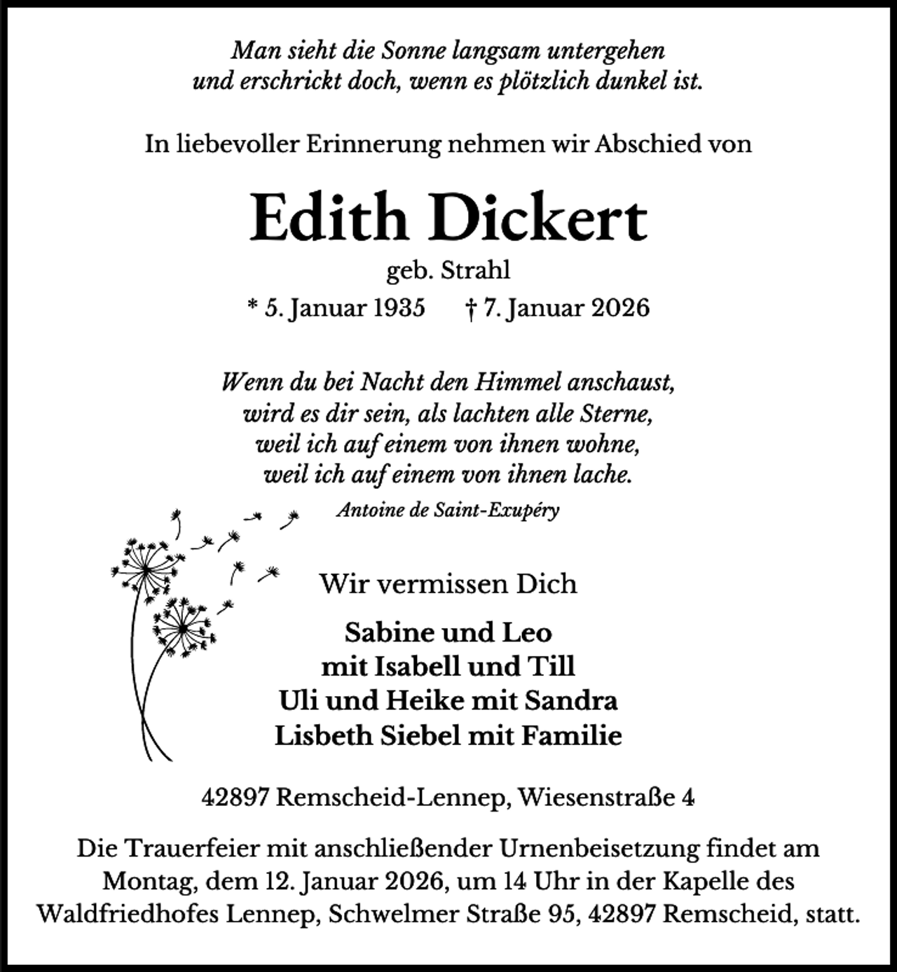 <p>Man sieht die Sonne langsam untergehen<br />und erschrickt doch, wenn es plötzlich dunkel ist.<br />In liebevoller Erinnerung nehmen wir Abschied von</p><p>Edith Dickert<br />geb. Strahl</p><p>* 5. Januar 1935</p><p>† 7. Januar 2026</p><p>Wenn du bei Nacht den Himmel anschaust,<br />wird es dir sein, als lachten alle Sterne,<br />weil ich auf einem von ihnen wohne,<br />weil ich auf einem von ihnen lache.<br />Antoine de Saint-Exupéry</p><p>Wir vermissen Dich<br />Sabine und Leo<br />mit Isabell und Till<br />Uli und Heike mit Sandra<br />U<br />Liisbeth Siebel mit Familie<br />42897 Remscheid-Lennep, Wiesenstraße 4<br />Die Trauerfeier mit anschließender Urnenbeisetzung findet am<br />Montag, dem 12. Januar 2026, um 14 Uhr in der Kapelle des<br />Waldfriedhofes Lennep, Schwelmer Straße 95, 42897 Remscheid, statt.</p>