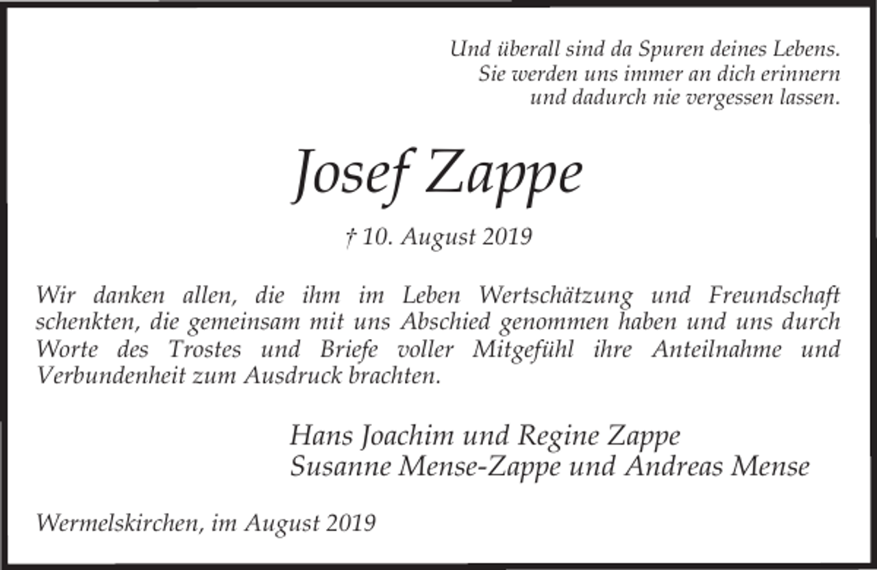 <p>Und überall sind da Spuren deines Lebens.<br />Sie werden uns immer an dich erinnern<br />und dadurch nie vergessen lassen.</p><p>Josef Zappe<br />† 10. August 2019<br />Wir danken allen, die ihm im Leben Wertschätzung und Freundschaft<br />schenkten, die gemeinsam mit uns Abschied genommen haben und uns durch<br />Worte des Trostes und Briefe voller Mitgefühl ihre Anteilnahme und<br />Verbundenheit zum Ausdruck brachten.</p><p>Hans Joachim und Regine Zappe<br />Susanne Mense-Zappe und Andreas Mense<br />Wermelskirchen, im August 2019</p>