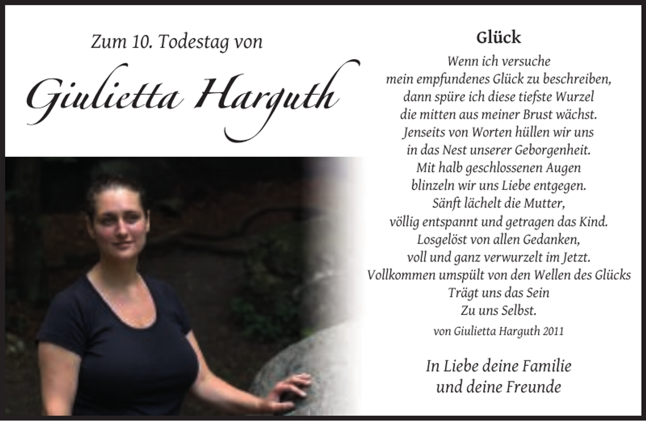 <p>Zum 10. Todestag von</p><p>Giulietta Harguth</p><p>Glück<br />Wenn ich versuche<br />mein empfundenes Glück zu beschreiben,<br />dann spüre ich diese tiefste Wurzel<br />die mitten aus meiner Brust wächst.<br />Jenseits von Worten hüllen wir uns<br />in das Nest unserer Geborgenheit.<br />Mit halb geschlossenen Augen<br />blinzeln wir uns Liebe entgegen.<br />Sänft lächelt die Mutter,<br />völlig entspannt und getragen das Kind.<br />Losgelöst von allen Gedanken,<br />voll und ganz verwurzelt im Jetzt.<br />Vollkommen umspült von den Wellen des Glücks<br />Trägt uns das Sein<br />Zu uns Selbst.<br />von Giulietta Harguth 2011</p><p>In Liebe deine Familie<br />und deine Freunde</p>