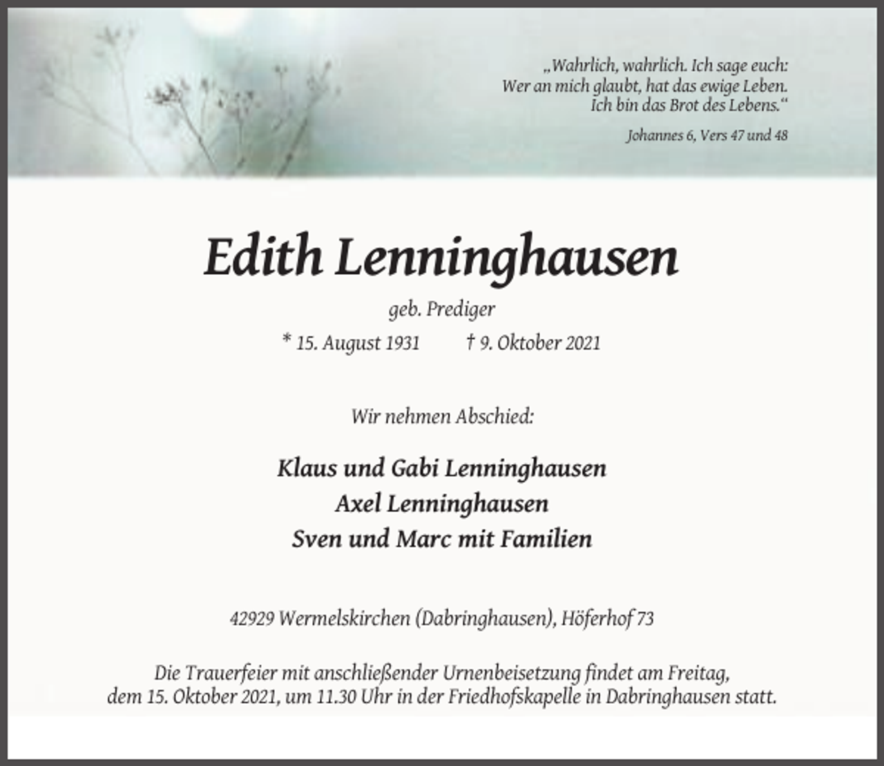 <p>„Wahrlich, wahrlich. Ich sage euch:<br />Wer an mich glaubt, hat das ewige Leben.<br />Ich bin das Brot des Lebens.“<br />Johannes 6, Vers 47 und 48</p><p>Edith Lenninghausen<br />geb. Prediger<br />* 15. August 1931<br />† 9. Oktober 2021</p><p>Wir nehmen Abschied:</p><p>Klaus und Gabi Lenninghausen<br />Axel Lenninghausen<br />Sven und Marc mit Familien</p><p>42929 Wermelskirchen (Dabringhausen), Höferhof 73<br />Die Trauerfeier mit anschließender Urnenbeisetzung findet am Freitag,<br />dem 15. Oktober 2021, um 11.30 Uhr in der Friedhofskapelle in Dabringhausen statt.</p>