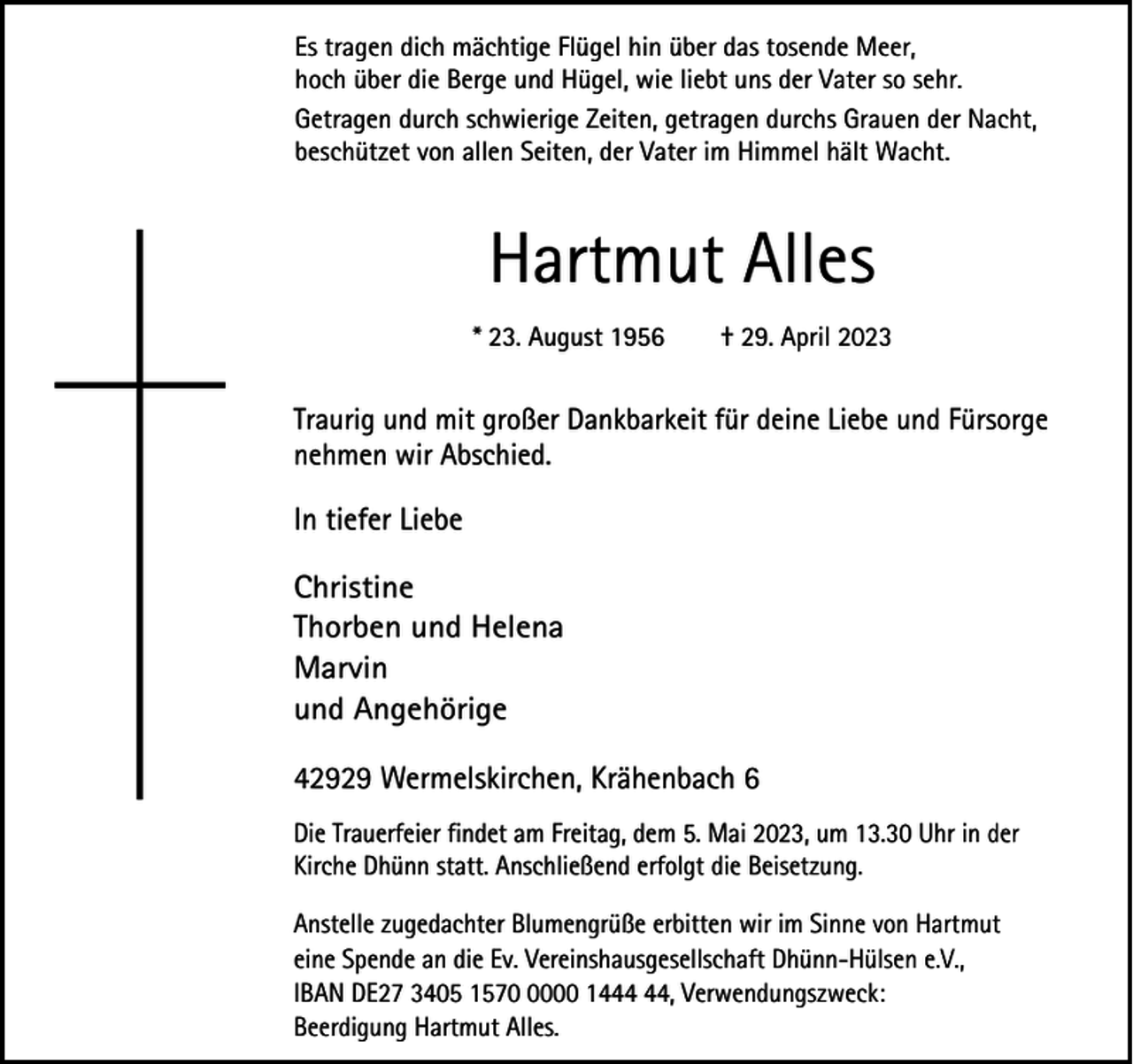 <p>Es tragen dich mächtige Flügel hin über das tosende Meer,<br />hoch über die Berge und Hügel, wie liebt uns der Vater so sehr.<br />Getragen durch schwierige Zeiten, getragen durchs Grauen der Nacht,<br />beschützet von allen Seiten, der Vater im Himmel hält Wacht.</p><p>Hartmut Alles<br />* 23. August 1956</p><p>† 29. April 2023</p><p>Traurig und mit großer Dankbarkeit für deine Liebe und Fürsorge<br />nehmen wir Abschied.</p><p>In tiefer Liebe<br />Christine<br />Thorben und Helena<br />Marvin<br />und Angehörige<br />42929 Wermelskirchen, Krähenbach 6<br />Die Trauerfeier findet am Freitag, dem 5. Mai 2023, um 13.30 Uhr in der<br />Kirche Dhünn statt. Anschließend erfolgt die Beisetzung.<br />Anstelle zugedachter Blumengrüße erbitten wir im Sinne von Hartmut<br />eine Spende an die Ev. Vereinshausgesellschaft Dhünn-Hülsen e.V.,<br />IBAN DE27 3405 157000 14, Verwendungszweck:<br />Beerdigung Hartmut Alles.</p>