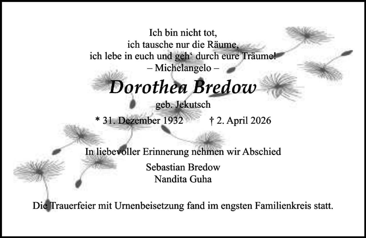 <p>Ich bin nicht tot,<br />ich tausche nur die Räume,<br />ich lebe in euch und geh‘ durch eure Träume!<br />– Michelangelo –</p><p>Dorothea Bredow<br />geb. Jekutsch</p><p>* 31. Dezember 1932</p><p>† 2. April 2026</p><p>In liebevoller Erinnerung nehmen wir Abschied<br />Sebastian Bredow<br />Nandita Guha<br />Die Trauerfeier mit Urnenbeisetzung fand im engsten Familienkreis statt.</p>